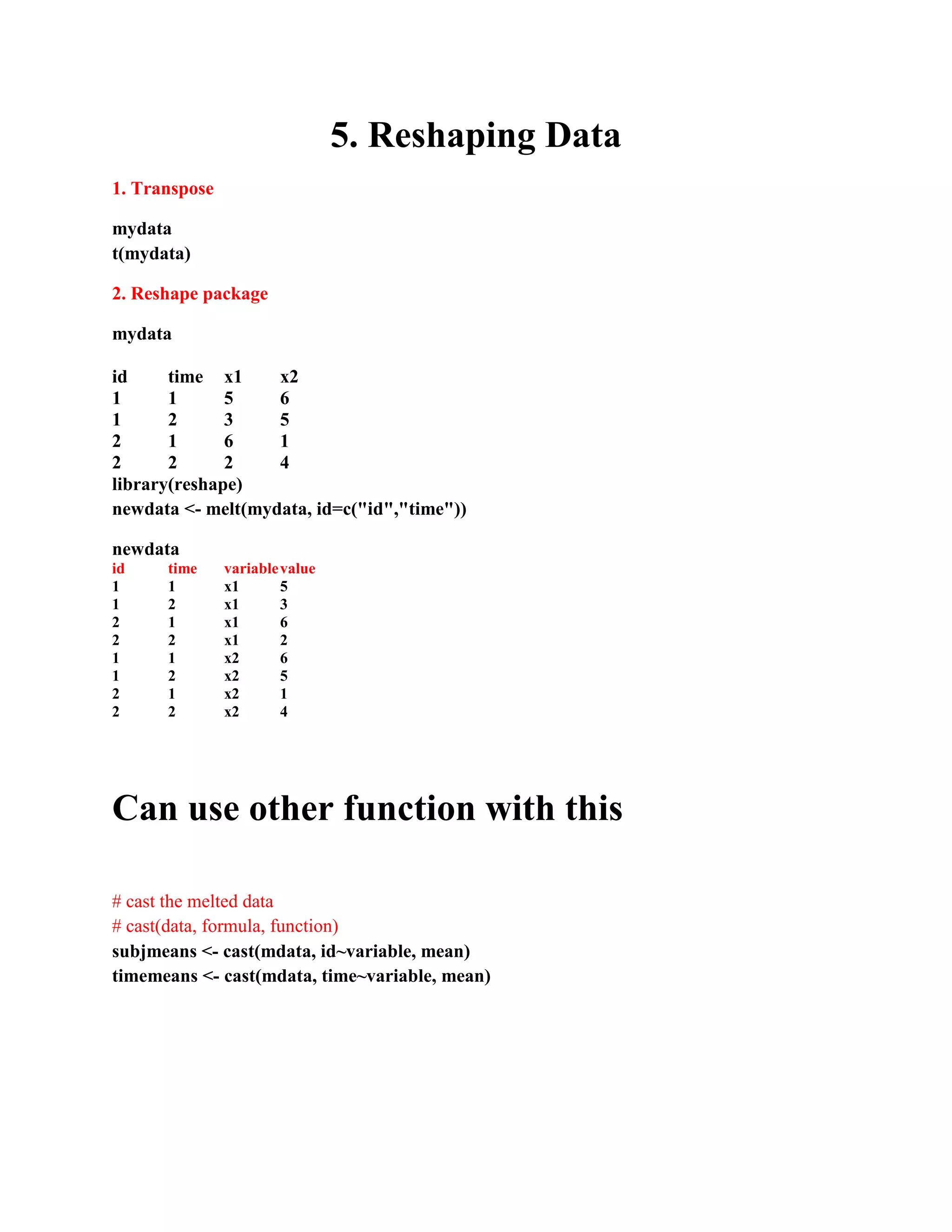 5. Reshaping Data
1. Transpose
mydata
t(mydata)
2. Reshape package
mydata
id time x1 x2
1 1 5 6
1 2 3 5
2 1 6 1
2 2 2 4
library(reshape)
newdata <- melt(mydata, id=c("id","time"))
newdata
id time variablevalue
1 1 x1 5
1 2 x1 3
2 1 x1 6
2 2 x1 2
1 1 x2 6
1 2 x2 5
2 1 x2 1
2 2 x2 4
Can use other function with this
# cast the melted data
# cast(data, formula, function)
subjmeans <- cast(mdata, id~variable, mean)
timemeans <- cast(mdata, time~variable, mean)
 