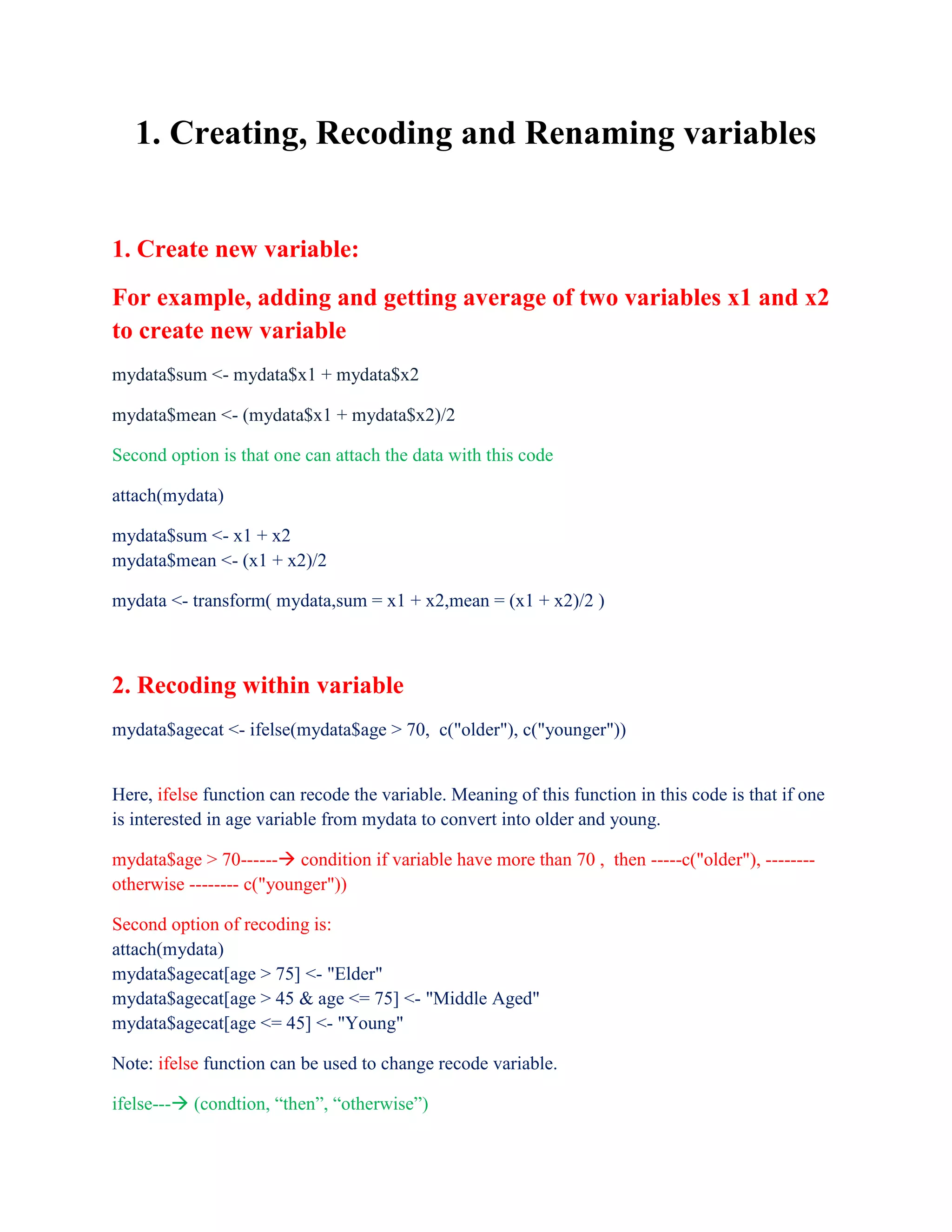 1. Creating, Recoding and Renaming variables
1. Create new variable:
For example, adding and getting average of two variables x1 and x2
to create new variable
mydata$sum <- mydata$x1 + mydata$x2
mydata$mean <- (mydata$x1 + mydata$x2)/2
Second option is that one can attach the data with this code
attach(mydata)
mydata$sum <- x1 + x2
mydata$mean <- (x1 + x2)/2
mydata <- transform( mydata,sum = x1 + x2,mean = (x1 + x2)/2 )
2. Recoding within variable
mydata$agecat <- ifelse(mydata$age > 70, c("older"), c("younger"))
Here, ifelse function can recode the variable. Meaning of this function in this code is that if one
is interested in age variable from mydata to convert into older and young.
mydata$age > 70------ condition if variable have more than 70 , then -----c("older"), --------
otherwise -------- c("younger"))
Second option of recoding is:
attach(mydata)
mydata$agecat[age > 75] <- "Elder"
mydata$agecat[age > 45 & age <= 75] <- "Middle Aged"
mydata$agecat[age <= 45] <- "Young"
Note: ifelse function can be used to change recode variable.
ifelse--- (condtion, “then”, “otherwise”)
 
