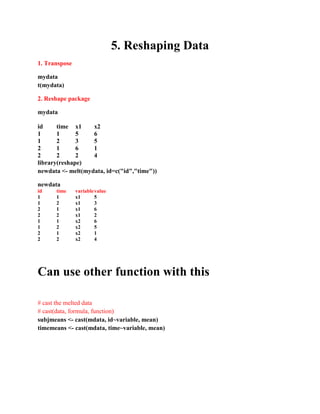 5. Reshaping Data
1. Transpose
mydata
t(mydata)
2. Reshape package
mydata
id time x1 x2
1 1 5 6
1 2 3 5
2 1 6 1
2 2 2 4
library(reshape)
newdata <- melt(mydata, id=c("id","time"))
newdata
id time variablevalue
1 1 x1 5
1 2 x1 3
2 1 x1 6
2 2 x1 2
1 1 x2 6
1 2 x2 5
2 1 x2 1
2 2 x2 4
Can use other function with this
# cast the melted data
# cast(data, formula, function)
subjmeans <- cast(mdata, id~variable, mean)
timemeans <- cast(mdata, time~variable, mean)
 