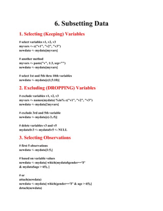 6. Subsetting Data
1. Selecting (Keeping) Variables
# select variables v1, v2, v3
myvars <- c("v1", "v2", "v3")
newdata <- mydata[myvars]
# another method
myvars <- paste("v", 1:3, sep="")
newdata <- mydata[myvars]
# select 1st and 5th thru 10th variables
newdata <- mydata[c(1,5:10)]
2. Excluding (DROPPING) Variables
# exclude variables v1, v2, v3
myvars <- names(mydata) %in% c("v1", "v2", "v3")
newdata <- mydata[!myvars]
# exclude 3rd and 5th variable
newdata <- mydata[c(-3,-5)]
# delete variables v3 and v5
mydata$v3 <- mydata$v5 <- NULL
3. Selecting Observations
# first 5 observations
newdata <- mydata[1:5,]
# based on variable values
newdata <- mydata[ which(mydata$gender=='F'
& mydata$age > 65), ]
# or
attach(newdata)
newdata <- mydata[ which(gender=='F' & age > 65),]
detach(newdata)
 