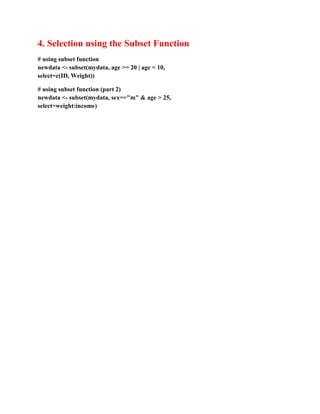 4. Selection using the Subset Function
# using subset function
newdata <- subset(mydata, age >= 20 | age < 10,
select=c(ID, Weight))
# using subset function (part 2)
newdata <- subset(mydata, sex=="m" & age > 25,
select=weight:income)
 