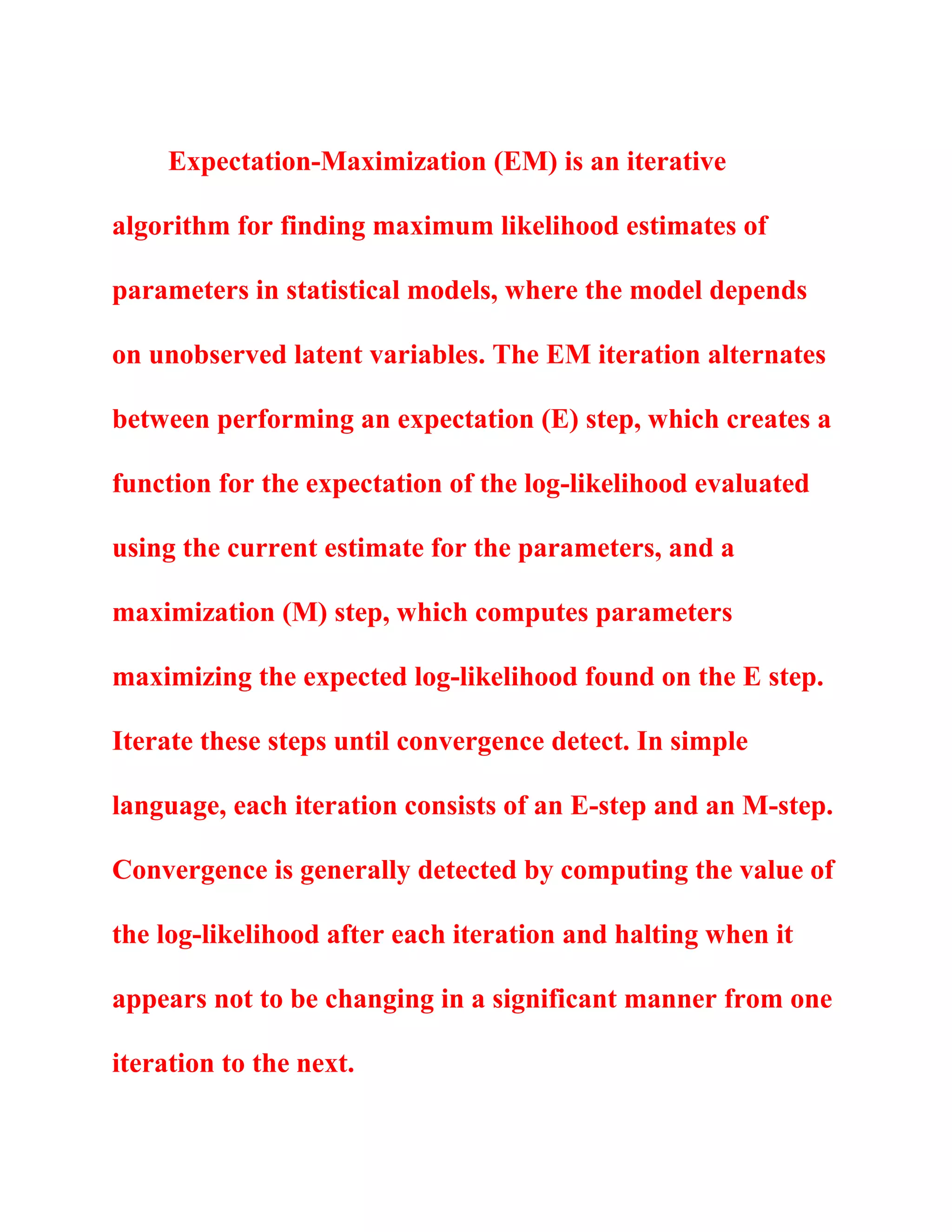 Expectation-Maximization (EM) is an iterative
algorithm for finding maximum likelihood estimates of
parameters in statistical models, where the model depends
on unobserved latent variables. The EM iteration alternates
between performing an expectation (E) step, which creates a
function for the expectation of the log-likelihood evaluated
using the current estimate for the parameters, and a
maximization (M) step, which computes parameters
maximizing the expected log-likelihood found on the E step.
Iterate these steps until convergence detect. In simple
language, each iteration consists of an E-step and an M-step.
Convergence is generally detected by computing the value of
the log-likelihood after each iteration and halting when it
appears not to be changing in a significant manner from one
iteration to the next.
 