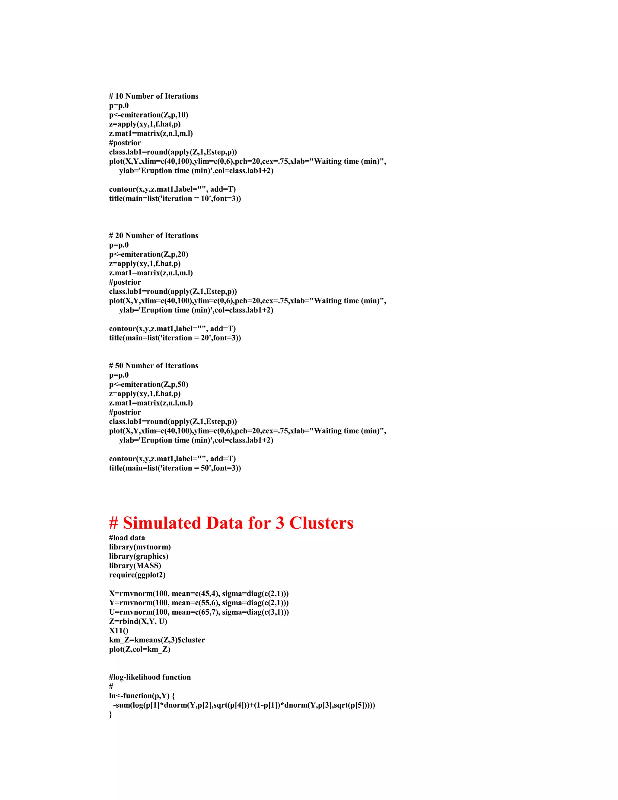 # 10 Number of Iterations
p=p.0
p<-emiteration(Z,p,10)
z=apply(xy,1,f.hat,p)
z.mat1=matrix(z,n.l,m.l)
#postrior
class.lab1=round(apply(Z,1,Estep,p))
plot(X,Y,xlim=c(40,100),ylim=c(0,6),pch=20,cex=.75,xlab="Waiting time (min)",
ylab='Eruption time (min)',col=class.lab1+2)
contour(x,y,z.mat1,label="", add=T)
title(main=list('iteration = 10',font=3))
# 20 Number of Iterations
p=p.0
p<-emiteration(Z,p,20)
z=apply(xy,1,f.hat,p)
z.mat1=matrix(z,n.l,m.l)
#postrior
class.lab1=round(apply(Z,1,Estep,p))
plot(X,Y,xlim=c(40,100),ylim=c(0,6),pch=20,cex=.75,xlab="Waiting time (min)",
ylab='Eruption time (min)',col=class.lab1+2)
contour(x,y,z.mat1,label="", add=T)
title(main=list('iteration = 20',font=3))
# 50 Number of Iterations
p=p.0
p<-emiteration(Z,p,50)
z=apply(xy,1,f.hat,p)
z.mat1=matrix(z,n.l,m.l)
#postrior
class.lab1=round(apply(Z,1,Estep,p))
plot(X,Y,xlim=c(40,100),ylim=c(0,6),pch=20,cex=.75,xlab="Waiting time (min)",
ylab='Eruption time (min)',col=class.lab1+2)
contour(x,y,z.mat1,label="", add=T)
title(main=list('iteration = 50',font=3))
# Simulated Data for 3 Clusters
#load data
library(mvtnorm)
library(graphics)
library(MASS)
require(ggplot2)
X=rmvnorm(100, mean=c(45,4), sigma=diag(c(2,1)))
Y=rmvnorm(100, mean=c(55,6), sigma=diag(c(2,1)))
U=rmvnorm(100, mean=c(65,7), sigma=diag(c(3,1)))
Z=rbind(X,Y, U)
X11()
km_Z=kmeans(Z,3)$cluster
plot(Z,col=km_Z)
#log-likelihood function
#
ln<-function(p,Y) {
-sum(log(p[1]*dnorm(Y,p[2],sqrt(p[4]))+(1-p[1])*dnorm(Y,p[3],sqrt(p[5]))))
}
 