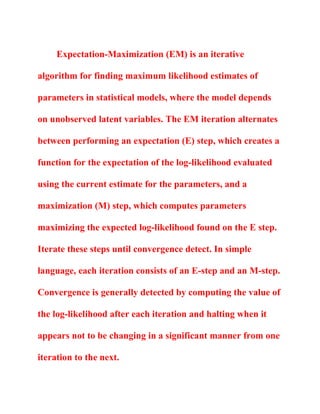 Expectation-Maximization (EM) is an iterative
algorithm for finding maximum likelihood estimates of
parameters in statistical models, where the model depends
on unobserved latent variables. The EM iteration alternates
between performing an expectation (E) step, which creates a
function for the expectation of the log-likelihood evaluated
using the current estimate for the parameters, and a
maximization (M) step, which computes parameters
maximizing the expected log-likelihood found on the E step.
Iterate these steps until convergence detect. In simple
language, each iteration consists of an E-step and an M-step.
Convergence is generally detected by computing the value of
the log-likelihood after each iteration and halting when it
appears not to be changing in a significant manner from one
iteration to the next.
 