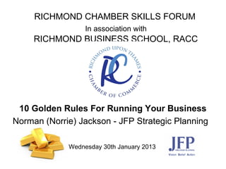 RICHMOND CHAMBER SKILLS FORUM
Wednesday 30th January 2013  
RICHMOND BUSINESS SCHOOL, RACC
10 Golden Rules For Running Your Business
Norman (Norrie) Jackson - JFP Strategic Planning
In association with
 