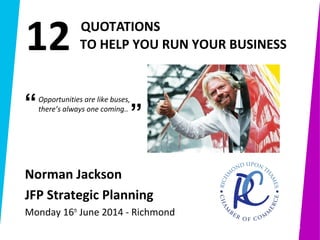 1
 
         QUOTATIONS 
           TO HELP YOU RUN YOUR BUSINESS
1
Norman Jackson 
JFP Strategic Planning
Monday 16th
June 2014 - Richmond
Opportunities are like buses,
there’s always one coming..
”“
12
 