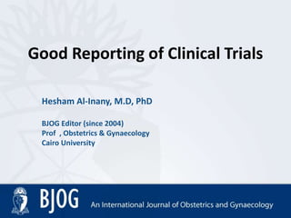 Good Reporting of Clinical Trials
Hesham Al-Inany, M.D, PhD
BJOG Editor (since 2004)
Prof , Obstetrics & Gynaecology
Cairo University
 