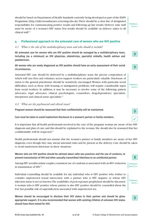 should be based on Department of Health Standards currently being developed as part of the IDiPS
Programme (http://infectiousdiseases.screening.nhs.uk).There should be a clear line of designated
                                                                                                               Evidence
responsibility for communicating positive results and following up late results. Delivery suite staff            level 4
must be aware of a woman’s HIV status. Test results should be available on delivery suites to all
clinical staff.15


4.    Professional approach to the antenatal care of women who are HIV positive
4.1 What is the role of the multidisciplinary team and who should it include?
All antenatal care for women who are HIV positive should be managed by a multidisciplinary team,
including (as a minimum) an HIV physician, obstetrician, specialist midwife, health advisor and
                                                                                                                    D
paediatrician.

All women who are newly diagnosed as HIV positive should have an early assessment of their social
circumstances.
                                                                                                                    D
Antenatal HIV care should be delivered by a multidisciplinary team, the precise composition of
which will vary. Peer and voluntary sector support workers are particularly valuable. Disclosure of
status to the general practitioner should be sensitively encouraged. Women with particular social
                                                                                                               Evidence
difficulties, such as those with housing or immigration problems, will require considerable input                level 4
from social workers. In addition, it may be necessary to involve some of the following: patient
advocates, legal advocates, clinical psychologists, counsellors, drug-dependency specialists,
interpreters and clinical nurse specialists.15

4.2 What are the psychosocial and ethical issues?
Pregnant women should be reassured that their confidentiality will be maintained.
                                                                                                                    D
Care must be taken to avoid inadvertent disclosure to a woman’s partner or family members.
                                                                                                                    P
It is important that all health professionals involved in the care of the pregnant woman are aware of her HIV
diagnosis and plan of care, and this should be explained to the woman. She should also be reassured that her
confidentiality will be respected.15

Health professionals should not assume that the woman’s partner or family members are aware of her HIV
diagnosis, even though they may attend antenatal visits and be present at the delivery. Care should be taken
to avoid inadvertent disclosure in these situations.

Women who are HIV positive should be advised about safer-sex practices and the use of condoms, to
prevent transmission of HIV and other sexually transmitted infections to an uninfected partner.                     B
Among HIV serodiscordant couples, consistent use of condoms is associated with an 80% reduction                 Evidence
in transmission of HIV.22                                                                                      level 2++


Individual counselling should be available for any individual who is HIV positive who wishes to
consider unprotected sexual intercourse with a partner who is HIV negative or whose HIV
                                                                                                               Evidence
infection status is not yet known.The availability of post-exposure prophylaxis should be discussed.             level 4
A woman who is HIV positive whose partner is also HIV positive should be counselled about the
low but possible risk of superinfection associated with unprotected sex.

Women should be encouraged to disclose their HIV status to their partner and should be given
appropriate support. It is also recommended that women with existing children of unknown HIV status
                                                                                                                    D
should have them tested for HIV.



RCOG Green-top Guideline No. 39                     10 of 28          © Royal College of Obstetricians and Gynaecologists
 