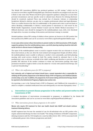 The British HIV Association (BHIVA) has produced guidance on HIV testing,18 which can be
accessed at www.bhiva.org/HIVTesting2008.aspx. Disclosure should be encouraged in all cases but
is likely to take some time. Women should be given supportive guidance, taking into account their
personal circumstances and any specific social or cultural issues. Reasons for refusing disclosure
should be sensitively explored. These may include fear of domestic violence or relationship
breakdown. Refusal to disclose can give rise to complex professional, ethical and legal dilemmas.
There is a conflict between the duty of confidentiality to the patient and a duty to prevent harm to             Evidence
others. Breaking confidentiality to inform a sexual partner is sanctioned as a ‘last resort’ by the                level 4

World Health Organization, General Medical Council and the British Medical Association.23,24,25
Difficult disclosure cases should be managed by the multidisciplinary team, with a low threshold
for legal advice. Accurate recording of discussions and disclosure strategy is essential.

Detailed guidance about HIV testing of children whose parents are known to be HIV positive has
been produced by BHIVA and can be accessed at www.bhiva.org/DontForgettheChildren.aspx.

In rare cases where women refuse interventions to prevent mother-to-child transmission of HIV, despite
supportive guidance from the multidisciplinary team, a pre-birth planning meeting should be held with
                                                                                                                      D
social services to discuss issues of safeguarding.

The input of the multidisciplinary team is crucial to support women who are reluctant to accept
these interventions, as they are often the most isolated and unsupported. Despite all efforts, where
the multidisciplinary team is unable to influence a mother’s views antenatally, a pre-birth planning
meeting with social services should be held. The mother should be informed that it is the                        Evidence
paediatrician’s role to advocate on behalf of the child’s wellbeing and therefore to prevent, where                level 4

possible, HIV infection. If the mother continues to refuse any intervention package, then legal
permission should be sought at birth to treat the infant for 4 weeks with antiretroviral therapy and
to prevent breastfeeding.15

4.3 What is the notification process for HIV in pregnancy?
Each maternity unit in England and Ireland should have a named respondent who is responsible for
notifying all HIV positive pregnancies to the National Study of HIV in Pregnancy and Childhood (details               P
at www.nshpc.ucl.ac.uk). In addition, the pregnancies of all women taking antiretroviral therapy should
be reported to the Antiretroviral Pregnancy Registry (see section 6.6).

On reporting a case to the National Study of HIV in Pregnancy and Childhood, the respondent is                   Evidence
asked to complete a standard notification form and subsequently an outcome-of-pregnancy form.15                    level 4



5.    Interventions to prevent disease progression in the mother and prevent mother-to-child
      transmission of HIV
A detailed description of interventions recommended in pregnancy is published by the British HIV
Association guidelines and can be accessed at www.bhiva.org/PregnantWomen2008.aspx.15

5.1 What interventions prevent disease progression in the mother?
Women who require HIV treatment for their own health should take HAART and should continue
treatment following delivery.
                                                                                                                      A
HAART regimens have become the standard of care for all individuals who are HIV positive who
require antiretroviral therapy for their own health.26 The timing of initiation of HAART is important;            Evidence
delaying treatment until the CD4 lymphocyte count has fallen below 200 × 106/l is associated with                level 2++

a substantially greater risk of disease progression and death.17




RCOG Green-top Guideline No. 39                       11 of 28          © Royal College of Obstetricians and Gynaecologists
 