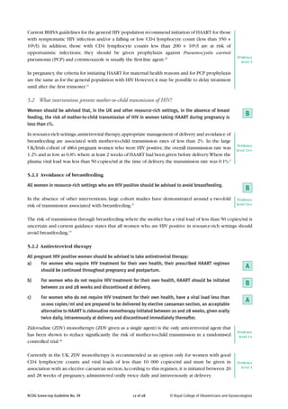 Current BHIVA guidelines for the general HIV population recommend initiation of HAART for those
with symptomatic HIV infection and/or a falling or low CD4 lymphocyte count (less than 350 ×
106/l). In addition, those with CD4 lymphocyte counts less than 200 × 106/l are at risk of
opportunistic infections; they should be given prophylaxis against Pneumocystis carinii
                                                                                                                 Evidence
pneumonia (PCP) and cotrimoxazole is usually the first-line agent.26                                               level 4

In pregnancy, the criteria for initiating HAART for maternal health reasons and for PCP prophylaxis
are the same as for the general population with HIV. However, it may be possible to delay treatment
until after the first trimester.15

5.2 What interventions prevent mother-to-child transmission of HIV?
Women should be advised that, in the UK and other resource-rich settings, in the absence of breast
feeding, the risk of mother-to-child transmission of HIV in women taking HAART during pregnancy is
                                                                                                                      B
less than 1%.

In resource-rich settings, antiretroviral therapy, appropriate management of delivery and avoidance of
breastfeeding are associated with mother-to-child transmission rates of less than 2%. In the large
                                                                                                                  Evidence
UK/Irish cohort of 4864 pregnant women who were HIV positive, the overall transmission rate was                  level 2++
1.2% and as low as 0.8% where at least 2 weeks of HAART had been given before delivery.Where the
plasma viral load was less than 50 copies/ml at the time of delivery, the transmission rate was 0.1%.6

5.2.1 Avoidance of breastfeeding

All women in resource-rich settings who are HIV positive should be advised to avoid breastfeeding.
                                                                                                                      B
In the absence of other interventions, large cohort studies have demonstrated around a two-fold                   Evidence
risk of transmission associated with breastfeeding.27                                                            level 2++


The risk of transmission through breastfeeding where the mother has a viral load of less than 50 copies/ml is
uncertain and current guidance states that all women who are HIV positive in resource-rich settings should
avoid breastfeeding.15

5.2.2 Antiretroviral therapy
All pregnant HIV positive women should be advised to take antiretroviral therapy:
a)     For women who require HIV treatment for their own health, their prescribed HAART regimen
                                                                                                                      A
       should be continued throughout pregnancy and postpartum.

b)      For women who do not require HIV treatment for their own health, HAART should be initiated
                                                                                                                      B
        between 20 and 28 weeks and discontinued at delivery.

c)      For women who do not require HIV treatment for their own health, have a viral load less than
                                                                                                                      A
        10 000 copies/ml and are prepared to be delivered by elective caesarean section, an acceptable
        alternative to HAART is zidovudine monotherapy initiated between 20 and 28 weeks, given orally
        twice daily, intravenously at delivery and discontinued immediately thereafter.

Zidovudine (ZDV) monotherapy (ZDV given as a single agent) is the only anti-retroviral agent that
                                                                                                                 Evidence
has been shown to reduce significantly the risk of mother-to-child transmission in a randomised                   level 1+
controlled trial.28

Currently in the UK, ZDV monotherapy is recommended as an option only for women with good
CD4 lymphocyte counts and viral loads of less than 10 000 copies/ml and must be given in                         Evidence
association with an elective caesarean section. According to this regimen, it is initiated between 20              level 4

and 28 weeks of pregnancy, administered orally twice daily and intravenously at delivery.


RCOG Green-top Guideline No. 39                      12 of 28           © Royal College of Obstetricians and Gynaecologists
 