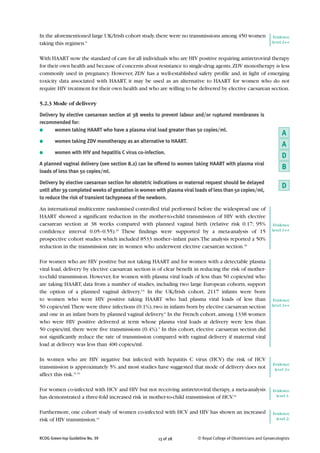 In the aforementioned large UK/Irish cohort study, there were no transmissions among 450 women                    Evidence
taking this regimen.6                                                                                            level 2++


With HAART now the standard of care for all individuals who are HIV positive requiring antiretroviral therapy
for their own health and because of concerns about resistance to single-drug agents, ZDV monotherapy is less
commonly used in pregnancy. However, ZDV has a well-established safety profile and, in light of emerging
toxicity data associated with HAART, it may be used as an alternative to HAART for women who do not
require HIV treatment for their own health and who are willing to be delivered by elective caesarean section.

5.2.3 Mode of delivery

Delivery by elective caesarean section at 38 weeks to prevent labour and/or ruptured membranes is
recommended for:
●      women taking HAART who have a plasma viral load greater than 50 copies/ml.
                                                                                                                      A
●       women taking ZDV monotherapy as an alternative to HAART.
                                                                                                                      A
●       women with HIV and hepatitis C virus co-infection.
                                                                                                                      D
A planned vaginal delivery (see section 8.2) can be offered to women taking HAART with plasma viral
                                                                                                                      B
loads of less than 50 copies/ml.

Delivery by elective caesarean section for obstetric indications or maternal request should be delayed
until after 39 completed weeks of gestation in women with plasma viral loads of less than 50 copies/ml,
                                                                                                                      D
to reduce the risk of transient tachypnoea of the newborn.

An international multicentre randomised controlled trial performed before the widespread use of
HAART showed a significant reduction in the mother-to-child transmission of HIV with elective
caesarean section at 38 weeks compared with planned vaginal birth (relative risk 0.17; 95%                        Evidence
confidence interval 0.05–0.55).29 These findings were supported by a meta-analysis of 15                         level 1++

prospective cohort studies which included 8533 mother–infant pairs. The analysis reported a 50%
reduction in the transmission rate in women who underwent elective caesarean section.30

For women who are HIV positive but not taking HAART and for women with a detectable plasma
viral load, delivery by elective caesarean section is of clear benefit in reducing the risk of mother-
to-child transmission. However, for women with plasma viral loads of less than 50 copies/ml who
are taking HAART, data from a number of studies, including two large European cohorts, support
the option of a planned vaginal delivery.5,6 In the UK/Irish cohort, 2117 infants were born
to women who were HIV positive taking HAART who had plasma viral loads of less than                               Evidence
50 copies/ml.There were three infections (0.1%), two in infants born by elective caesarean section               level 2++

and one in an infant born by planned vaginal delivery.6 In the French cohort, among 1338 women
who were HIV positive delivered at term whose plasma viral loads at delivery were less than
50 copies/ml, there were five transmissions (0.4%).5 In this cohort, elective caesarean section did
not significantly reduce the rate of transmission compared with vaginal delivery if maternal viral
load at delivery was less than 400 copies/ml.

In women who are HIV negative but infected with hepatitis C virus (HCV) the risk of HCV
                                                                                                                 Evidence
transmission is approximately 5% and most studies have suggested that mode of delivery does not                   level 2+
affect this risk.31,32

For women co-infected with HCV and HIV but not receiving antiretroviral therapy, a meta-analysis                 Evidence
has demonstrated a three-fold increased risk in mother-to-child transmission of HCV.33                             level 1-


Furthermore, one cohort study of women co-infected with HCV and HIV has shown an increased                       Evidence
risk of HIV transmission.34                                                                                        level 2-



RCOG Green-top Guideline No. 39                       13 of 28          © Royal College of Obstetricians and Gynaecologists
 