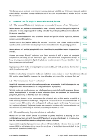 Whether caesarean section is protective in women co-infected with HIV and HCV is uncertain and, until the
results of larger studies are available, elective caesarean section is recommended for women who are HIV and
HCV co-infected.15


6.    Antenatal care for pregnant women who are HIV positive
6.1 What antenatal blood tests for infections are recommended for women who are HIV positive?
Women who are HIV positive are recommended to have a screening blood test for syphilis, hepatitis B
and rubella in every pregnancy at their booking antenatal visit, in keeping with recommendations for
                                                                                                                    D
the general population.

Additional recommended blood tests for women who are HIV positive include hepatitis C, varicella
zoster, measles and toxoplasma.
                                                                                                                    D
Women who are HIV positive booking for antenatal care should have a blood sample tested for                    Evidence
syphilis, rubella and hepatitis B, in keeping with recommendations for the general population.                   level 4


Women who are HIV positive taking HAART at the time of booking should be screened for gestational
                                                                                                                    D
diabetes.

Outside pregnancy, HAART regimens have been associated with a range of metabolic
complications, including glucose intolerance, type-2 diabetes mellitus, dyslipidaemia, changes in              Evidence
body fat compartmentalisation (lipodystrophy) and insulin resistance. Protease inhibitors have                  level 2+

been most commonly implicated.8

In pregnancy, cohort studies investigating the association of HAART with gestational diabetes have             Evidence
yielded conflicting results.9,10                                                                                 level 2-


Until the results of large prospective studies are available, it seems prudent to ensure that all women who are
HIV positive taking HAART regimens at the time of booking are screened for gestational diabetes.15

6.2 What immunisations should be undertaken?
Hepatitis B, pneumococcus and influenza immunisation are recommended for all individuals who are
                                                                                                                    D
HIV positive; these immunisations can be safely administered in pregnancy.

Varicella zoster and measles, mumps and rubella vaccines are contraindicated in pregnancy. Women
testing immunoglobulin G negative for these infections should be considered for immunisation
                                                                                                                    C
postpartum, depending on their CD4 count (see section 9).

Comprehensive guidance about immunisation for individuals who are HIV positive is available at
www.bhiva.org/Immunization2008.aspx.35 Hepatitis B vaccination should be administered for all
                                                                                                               Evidence
women who are HIV positive who are hepatitis B antibody negative at booking. Pneumococcal                        level 4
vaccination is indicated if the last vaccination was outside the recommended immunisation interval
and influenza vaccination may be indicated, depending on the time of year.35

6.3 When should screening for genital infections be undertaken?
Women who are HIV positive should be screened for genital infections at booking (or after
multidisciplinary team referral if diagnosed HIV positive in pregnancy) and again at 28 weeks. Any
                                                                                                                    D
infection detected should be treated according to UK national guidelines.

At present, the majority of pregnant women who are HIV-infected in the UK come from and mostly
                                                                                                               Evidence
acquired HIV in sub-Saharan Africa, where the prevalence of genital infection, particularly in the              level 2+
HIV-infected population, can be high.36


RCOG Green-top Guideline No. 39                     14 of 28          © Royal College of Obstetricians and Gynaecologists
 