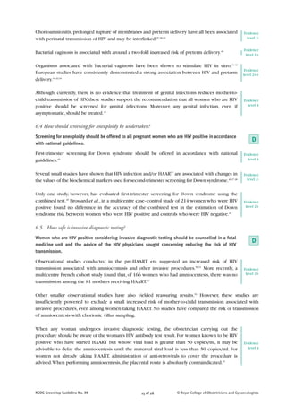 Chorioamnionitis, prolonged rupture of membranes and preterm delivery have all been associated                 Evidence
with perinatal transmission of HIV and may be interlinked.37,38,39                                               level 2-


                                                                                                               Evidence
Bacterial vaginosis is associated with around a two-fold increased risk of preterm delivery.40                  level 1+

Organisms associated with bacterial vaginosis have been shown to stimulate HIV in vitro.41,42
                                                                                                                Evidence
European studies have consistently demonstrated a strong association between HIV and preterm                   level 2++
delivery.14,43,44

Although, currently, there is no evidence that treatment of genital infections reduces mother-to-
child transmission of HIV, these studies support the recommendation that all women who are HIV                 Evidence
positive should be screened for genital infections. Moreover, any genital infection, even if                     level 4

asymptomatic, should be treated.15

6.4 How should screening for aneuploidy be undertaken?
Screening for aneuploidy should be offered to all pregnant women who are HIV positive in accordance
with national guidelines.
                                                                                                                    D
First-trimester screening for Down syndrome should be offered in accordance with national                      Evidence
guidelines.45                                                                                                    level 4


Several small studies have shown that HIV infection and/or HAART are associated with changes in                Evidence
the values of the biochemical markers used for second-trimester screening for Down syndrome.46,47,48             level 2-


Only one study, however, has evaluated first-trimester screening for Down syndrome using the
combined test.49 Brossard et al., in a multicentre case–control study of 214 women who were HIV                Evidence
positive found no difference in the accuracy of the combined test in the estimation of Down                     level 2+

syndrome risk between women who were HIV positive and controls who were HIV negative.49

6.5 How safe is invasive diagnostic testing?
Women who are HIV positive considering invasive diagnostic testing should be counselled in a fetal
medicine unit and the advice of the HIV physicians sought concerning reducing the risk of HIV
                                                                                                                    D
transmission.

Observational studies conducted in the pre-HAART era suggested an increased risk of HIV
transmission associated with amniocentesis and other invasive procedures.50,51 More recently, a                Evidence
multicentre French cohort study found that, of 166 women who had amniocentesis, there was no                    level 2+

transmission among the 81 mothers receiving HAART.52

Other smaller observational studies have also yielded reassuring results.53 However, these studies are
insufficiently powered to exclude a small increased risk of mother-to-child transmission associated with
invasive procedures, even among women taking HAART. No studies have compared the risk of transmission
of amniocentesis with chorionic villus sampling.

When any woman undergoes invasive diagnostic testing, the obstetrician carrying out the
procedure should be aware of the woman’s HIV antibody test result. For women known to be HIV
positive who have started HAART but whose viral load is greater than 50 copies/ml, it may be                   Evidence
advisable to delay the amniocentesis until the maternal viral load is less than 50 copies/ml. For                level 4

women not already taking HAART, administration of anti-retrovirals to cover the procedure is
advised. When performing amniocentesis, the placental route is absolutely contraindicated.15




RCOG Green-top Guideline No. 39                      15 of 28         © Royal College of Obstetricians and Gynaecologists
 