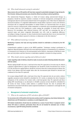6.6 When should ultrasound scanning be undertaken?
Many women who are HIV positive will have been exposed to potentially teratogenic drugs during the
first trimester. Dating and anomaly scans should be offered according to national guidelines.
                                                                                                                      D
The Antiretroviral Pregnancy Registry, to which all women taking anti-retroviral therapy in
pregnancy should be reported, contains a summary of relevant mutagenesis, carcinogenesis and
teratogenesis data for each licensed antiretroviral (www.apregistry.com). Other than for didanosine
(increased incidence of congenital malformations among babies exposed in utero) and efavirenz
(increased risk of congenital abnormalities in animal studies), no anti-retrovirals have yet given
                                                                                                                  Evidence
cause for concern. Cotrimoxazole, a folate antagonist, is commonly used as prophylaxis against PCP               level 2++
for women with low CD4 lymphocyte counts, raising the possibility of neural tube defects.
However, UK surveillance data collected between 1997 and 2007 are reassuring; the rate of
reported major and minor congenital abnormality was 2.8%, with no significant difference
according to timing of exposure or class of anti-retroviral. In particular, there was no increased risk
of abnormalities in infants exposed to efavirenz or didanosine in the first trimester.54

6.7 What additional monitoring is necessary?
Monitoring of plasma viral load and drug toxicities should be undertaken as directed by the HIV
physicians.
                                                                                                                      D
Comprehensive guidance is given in the BHIVA guideline.15 Resistance testing is performed at
diagnosis. Maternal plasma viral load is the most important predictor of transmission.As a minimum,              Evidence
it is measured every trimester, at 36 weeks gestation and at delivery. Assessment of full blood count,             level 4

urea and electrolytes and liver function is undertaken regularly to monitor for drug toxicities.

6.8 When should a decision regarding mode of delivery be taken?
A plan regarding mode of delivery should be made at around 36 weeks following detailed discussion
with the mother.
                                                                                                                      D
Women taking HAART who have a viral load of less than 50 copies/ml at 36 weeks may be offered
a planned vaginal delivery. A plan for intrapartum care should be clearly documented (see section
8.2).The decision for vaginal delivery should be reviewed when the woman presents in labour: the
result of any plasma viral load sample taken after the documented plan should be checked and
confirmed as less than 50 copies/ml.

                                                                                                                 Evidence
For women taking HAART with a viral load of less than 50 copies/ml who do not wish to deliver                      level 4
vaginally, caesarean section should be scheduled for 39+ weeks, to minimise the risk of transient
tachypnoea of the newborn. For women with a viral load greater than 50 copies/ml and those
taking ZDV monotherapy as an alternative to HAART, caesarean section should be scheduled for
38 weeks; for these women, earlier delivery is justified because the risk of perinatal HIV
transmission associated with labour and/or ruptured membranes is considered to outweigh the risk
of transient tachypnoea.


7.    Management of antenatal complications
7.1 What are the complications of HIV and adverse effects of HAART?
For any woman who is HIV positive who becomes acutely unwell in pregnancy, close liaison between the
                                                                                                                      D
obstetricians and HIV physicians is mandatory to avoid diagnostic error.

HIV-related complications should also be considered as a cause of acute illness in pregnant women
                                                                                                                      D
whose HIV status is unknown, particularly those who are not booked for antenatal care. In these
circumstances, rapid HIV testing should be considered.


RCOG Green-top Guideline No. 39                      16 of 28           © Royal College of Obstetricians and Gynaecologists
 