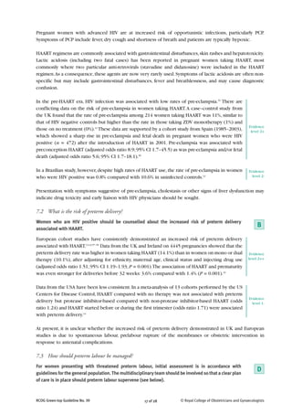 Pregnant women with advanced HIV are at increased risk of opportunistic infections, particularly PCP.
Symptoms of PCP include fever, dry cough and shortness of breath and patients are typically hypoxic.

HAART regimens are commonly associated with gastrointestinal disturbances, skin rashes and hepatotoxicity.
Lactic acidosis (including two fatal cases) has been reported in pregnant women taking HAART, most
commonly where two particular anti-retrovirals (stavudine and didanosine) were included in the HAART
regimen. As a consequence, these agents are now very rarely used. Symptoms of lactic acidosis are often non-
specific but may include gastrointestinal disturbances, fever and breathlessness, and may cause diagnostic
confusion.

In the pre-HAART era, HIV infection was associated with low rates of pre-eclampsia.55 There are
conflicting data on the risk of pre-eclampsia in women taking HAART. A case–control study from
the UK found that the rate of pre-eclampsia among 214 women taking HAART was 11%, similar to
that of HIV negative controls but higher than the rate in those taking ZDV monotherapy (1%) and
                                                                                                                   Evidence
those on no treatment (0%).11 These data are supported by a cohort study from Spain (1985–2003),                    level 2+
which showed a sharp rise in pre-eclampsia and fetal death in pregnant women who were HIV
positive (n = 472) after the introduction of HAART in 2001. Pre-eclampsia was associated with
preconception HAART (adjusted odds ratio 8.9; 95% CI 1.7–45.5) as was pre-eclampsia and/or fetal
death (adjusted odds ratio 5.6; 95% CI 1.7–18.1).56

In a Brazilian study, however, despite high rates of HAART use, the rate of pre-eclampsia in women                 Evidence
who were HIV positive was 0.8% compared with 10.6% in uninfected controls.12                                         level 2-


Presentation with symptoms suggestive of pre-eclampsia, cholestasis or other signs of liver dysfunction may
indicate drug toxicity and early liaison with HIV physicians should be sought.

7.2 What is the risk of preterm delivery?
Women who are HIV positive should be counselled about the increased risk of preterm delivery
associated with HAART.
                                                                                                                        B
European cohort studies have consistently demonstrated an increased risk of preterm delivery
associated with HAART.13,43,57–59 Data from the UK and Ireland on 4445 pregnancies showed that the
preterm delivery rate was higher in women taking HAART (14.1%) than in women on mono or dual                        Evidence
therapy (10.1%), after adjusting for ethnicity, maternal age, clinical status and injecting drug use               level 2++

(adjusted odds ratio 1.51; 95% CI 1.19–1.93; P = 0.001).The association of HAART and prematurity
was even stronger for deliveries before 32 weeks: 3.6% compared with 1.4% (P = 0.001).43

Data from the USA have been less consistent. In a meta-analysis of 13 cohorts performed by the US
Centers for Disease Control, HAART compared with no therapy was not associated with preterm
                                                                                                                   Evidence
delivery but protease inhibitor-based compared with non-protease inhibitor-based HAART (odds                         level 1-
ratio 1.24) and HAART started before or during the first trimester (odds ratio 1.71) were associated
with preterm delivery.14

At present, it is unclear whether the increased risk of preterm delivery demonstrated in UK and European
studies is due to spontaneous labour, prelabour rupture of the membranes or obstetric intervention in
response to antenatal complications.

7.3 How should preterm labour be managed?
For women presenting with threatened preterm labour, initial assessment is in accordance with
guidelines for the general population. The multidisciplinary team should be involved so that a clear plan
                                                                                                                        D
of care is in place should preterm labour supervene (see below).



RCOG Green-top Guideline No. 39                        17 of 28           © Royal College of Obstetricians and Gynaecologists
 