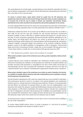The usual indications for steroids apply. A genital infection screen should be undertaken.Tocolysis
                                                                                                                  Evidence
may be initiated as appropriate. Close liaison with the HIV physicians and paediatricians will ensure               level 4
that a clear plan of care is put into place.

For women in preterm labour, urgent advice should be sought from the HIV physicians and
paediatricians about the choice of anti-retroviral therapy. Infants born below 32 weeks of gestation are
                                                                                                                       C
at increased risk of HIV but may be unable to tolerate oral medication. Anti-retroviral therapy
administered to the mother just before and during delivery will provide prophylaxis for the neonate.

In women taking HAART, French and UK cohorts have demonstrated increased risks of transmission                     Evidence
in women delivering at gestations below 32 weeks, particularly if the duration of HAART is short.5,6,20           level 2++


Furthermore, infants born below 30–32 weeks can be difficult to treat because they are unable to
feed orally for the first few days and, currently, the only licensed intravenous anti-retroviral
treatment available to them is ZDV. Thus, to optimise antiretroviral therapy for a neonate born at
less than 32 weeks of gestation, appropriate anti-retroviral therapy should be administered to the
mother before and during labour and delivery. For women in preterm labour, the choice of                          Evidence
antiretroviral therapy will be influenced by maternal plasma viral load, gestational age, and pharma-               level 4

cokinetics (rapidity of placental transfer and persistence in the neonatal circulation). Detailed
guidance is given in the BHIVA guidelines on management of HIV in pregnancy.15 Anti-retroviral
drugs used in these circumstances include: a single dose of oral nevirapine (200 mg) given at least
2 hours before delivery, a double dose of oral tenofovir (600 mg) and intravenous ZDV.

7.4 How should preterm prelabour rupture of the membranes be managed?
Where preterm prelabour rupture of the membranes occurs after 34 weeks of gestation, delivery should
be expedited.
                                                                                                                       D
A genital infection screen should be undertaken and consideration should be given to starting
intravenous broad-spectrum antibiotics. At this gestation, the small risk of neonatal morbidity and
                                                                                                                  Evidence
mortality associated with prematurity is outweighed by the risk to both mother and neonate of                       level 4
chorioamnionitis and the risk of perinatal HIV transmission. If plasma viral load is less than 50
copies/ml and there are no obstetric contraindications, augmentation of labour may be considered.15

Where preterm prelabour rupture of the membranes occurs before 34 weeks of gestation, the decision
as to whether to expedite delivery should be made after multidisciplinary team consultation, involving
                                                                                                                       D
the HIV physicians and paediatricians.

Steroids should be administered in the usual way. A genital infection screen should be undertaken.
Oral erythromycin should be started in accordance with national guidelines and consideration
should be given to starting intravenous broad-spectrum antibiotics. Evidence of chorioamnionitis
and fetal distress are indications for prompt delivery. In other cases, the multidisciplinary team
                                                                                                                  Evidence
discussion will consider the adequacy of maternal HAART, plasma viraemia and the presence of any                    level 4
other pregnancy or HIV-related comorbidities. The timing of delivery will take into consideration
the risk of complications associated with prematurity, the availability of neonatal facilities and the
risk of perinatal HIV transmission. Such complex decisions should involve the paediatricians and
HIV physicians. Expert advice from outside the host institution may be helpful.

In untreated women, rupture of membranes for more than 4 hours is associated with a doubling of                   Evidence
the risk of HIV transmission.60                                                                                    level 1+


In women taking HAART, delivery below 32 weeks of gestation is a risk factor for perinatal                         Evidence
transmission, particularly if the duration of HAART is short.5,6,20                                               level 2++




RCOG Green-top Guideline No. 39                       18 of 28           © Royal College of Obstetricians and Gynaecologists
 