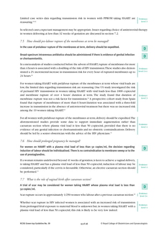 Limited case series data regarding transmission risk in women with PPROM taking HAART are                        Evidence
reassuring.61,62                                                                                                   level 3


In selected cases, expectant management may be appropriate. Issues regarding choice of antiretroviral therapy
in women delivering at less than 32 weeks of gestation are discussed in section 7.2.

7.5 How should pre-labour rupture of the membranes at term be managed?
In the case of prelabour rupture of the membranes at term, delivery should be expedited.
                                                                                                                      D
Broad-spectrum intravenous antibiotics should be administered if there is evidence of genital infection
                                                                                                                      D
or chorioamnionitis.

In a meta-analysis of studies conducted before the advent of HAART, rupture of membranes for more
than 4 hours is associated with a doubling of the risk of HIV transmission.These studies also demon-              Evidence
strated a 2% incremental increase in transmission risk for every hour of ruptured membranes up to                level 1++

24 hours.60

For women taking HAART with prelabour rupture of the membranes at term whose viral loads are
low, the limited data regarding transmission risk are reassuring. One US study investigated the risk
of perinatal HIV transmission in women taking HAART with viral loads less than 1000 copies/ml
and membrane rupture of over 4 hours’ duration at term. The study found that duration of                         Evidence
membrane rupture was not a risk factor for transmission.63 A prospective cohort study from Spain                   level 3

found that rupture of membranes of more than 6 hours’duration was associated with a three-fold
increase in transmission in the absence of anti-retroviral treatment but there was no increased risk
among the 19 women taking HAART.64

For all women with prelabour rupture of the membranes at term, delivery should be expedited.The
aforementioned studies provide some data to support immediate augmentation rather than
                                                                                                                 Evidence
caesarean section where plasma viral load is less than 50 copies/ml, provided that there is no                     level 4
evidence of any genital infection or chorioamnionitis and no obstetric contraindications. Delivery
should be led by a senior obstetrician with the advice of the HIV physicians.15

7.6 How should prolonged pregnancy be managed?
For women on HAART with a plasma viral load of less than 50 copies/ml, the decision regarding
induction of labour should be individualised. There is no contraindication to membrane sweep or to the
                                                                                                                      D
use of prostaglandins.

If a woman remains undelivered beyond 41 weeks of gestation, is keen to achieve a vaginal delivery,
is taking HAART and has a plasma viral load of less than 50 copies/ml, induction of labour may be                Evidence
considered, particularly if the cervix is favourable. Otherwise, an elective caesarean section should              level 4

be performed.15

7.7 What is the role of vaginal birth after caesarean section?
A trial of scar may be considered for women taking HAART whose plasma viral load is less than
50 copies/ml.
                                                                                                                      D
                                                                                                                 Evidence
Scar rupture occurs in approximately 1/250 women who labour after a previous caesarean section.65                 level 2+

Whether scar rupture in HIV infected women is associated with an increased risk of transmission
                                                                                                                 Evidence
from prolonged fetal exposure to maternal blood is unknown but, in women taking HAART with a                       level 4
plasma viral load of less than 50 copies/ml, this risk is likely to be very low indeed.



RCOG Green-top Guideline No. 39                       19 of 28          © Royal College of Obstetricians and Gynaecologists
 