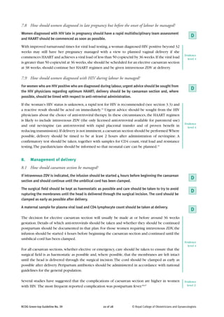 7.8 How should women diagnosed in late pregnancy but before the onset of labour be managed?
Women diagnosed with HIV late in pregnancy should have a rapid multidisciplinary team assessment
and HAART should be commenced as soon as possible.
                                                                                                                     D
With improved turnaround times for viral load testing, a woman diagnosed HIV positive beyond 32
weeks may still have her pregnancy managed with a view to planned vaginal delivery if she
                                                                                                                Evidence
commences HAART and achieves a viral load of less than 50 copies/ml by 36 weeks. If the viral load                level 4
is greater than 50 copies/ml at 36 weeks, she should be scheduled for an elective caesarean section
at 38 weeks, should continue her HAART regimen and be given intravenous ZDV at delivery.

7.9 How should women diagnosed with HIV during labour be managed?
For women who are HIV positive who are diagnosed during labour, urgent advice should be sought from
the HIV physicians regarding optimum HAART; delivery should be by caesarean section and, where
                                                                                                                     D
possible, should be timed with respect to anti-retroviral administration.

If the woman’s HIV status is unknown, a rapid test for HIV is recommended (see section 3.3) and
a reactive result should be acted on immediately.19 Urgent advice should be sought from the HIV
physicians about the choice of anti-retroviral therapy. In these circumstances, the HAART regimen
is likely to include intravenous ZDV (the only licensed anti-retroviral available for parenteral use)
                                                                                                                Evidence
and oral nevirapine (an anti-retroviral with rapid placental transfer and of proven benefit in                    level 4
reducing transmission). If delivery is not imminent, a caesarean section should be performed.Where
possible, delivery should be timed to be at least 2 hours after administration of nevirapine. A
confirmatory test should be taken, together with samples for CD4 count, viral load and resistance
testing. The paediatricians should be informed so that neonatal care can be planned.15


8.    Management of delivery
8.1 How should caesarean section be managed?
If intravenous ZDV is indicated, the infusion should be started 4 hours before beginning the caesarean
section and should continue until the umbilical cord has been clamped.
                                                                                                                     D
The surgical field should be kept as haemostatic as possible and care should be taken to try to avoid
                                                                                                                     D
rupturing the membranes until the head is delivered through the surgical incision. The cord should be
clamped as early as possible after delivery.

A maternal sample for plasma viral load and CD4 lymphocyte count should be taken at delivery.
                                                                                                                     D
The decision for elective caesarean section will usually be made at or before around 36 weeks
gestation. Details of which anti-retrovirals should be taken and whether they should be continued
postpartum should be documented in that plan. For those women requiring intravenous ZDV, the
infusion should be started 4 hours before beginning the caesarean section and continued until the
umbilical cord has been clamped.
                                                                                                                Evidence
                                                                                                                  level 4
For all caesarean sections, whether elective or emergency, care should be taken to ensure that the
surgical field is as haemostatic as possible and, where possible, that the membranes are left intact
until the head is delivered through the surgical incision. The cord should be clamped as early as
possible after delivery. Peripartum antibiotics should be administered in accordance with national
guidelines for the general population.

Several studies have suggested that the complications of caesarean section are higher in women                  Evidence
with HIV. The most frequent reported complication was postpartum fever.66,67                                      level 2-




RCOG Green-top Guideline No. 39                      20 of 28          © Royal College of Obstetricians and Gynaecologists
 