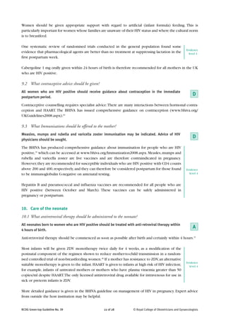 Women should be given appropriate support with regard to artificial (infant formula) feeding. This is
particularly important for women whose families are unaware of their HIV status and where the cultural norm
is to breastfeed.

One systematic review of randomised trials conducted in the general population found some
                                                                                                                Evidence
evidence that pharmacological agents are better than no treatment at suppressing lactation in the                 level 1-
first postpartum week.

Cabergoline 1 mg orally given within 24 hours of birth is therefore recommended for all mothers in the UK
who are HIV positive.

9.2 What contraceptive advice should be given?
All women who are HIV positive should receive guidance about contraception in the immediate
postpartum period.
                                                                                                                     D
Contraceptive counselling requires specialist advice. There are many interactions between hormonal contra-
ception and HAART. The BHIVA has issued comprehensive guidance on contraception (www.bhiva.org/
UKGuidelines2008.aspx).69

9.3 What Immunisations should be offered to the mother?
Measles, mumps and rubella and varicella zoster immunisation may be indicated. Advice of HIV
physicians should be sought.
                                                                                                                     D
The BHIVA has produced comprehensive guidance about immunisation for people who are HIV
positive,35 which can be accessed at www.bhiva.org/Immunization2008.aspx. Measles, mumps and
rubella and varicella zoster are live vaccines and are therefore contraindicated in pregnancy.
However, they are recommended for susceptible individuals who are HIV positive with CD4 counts
above 200 and 400, respectively, and they can therefore be considered postpartum for those found                Evidence
to be immunoglobulin G-negative on antenatal testing.                                                             level 4


Hepatitis B and pneumococcal and influenza vaccines are recommended for all people who are
HIV positive (between October and March). These vaccines can be safely administered in
pregnancy or postpartum.


10. Care of the neonate
10.1 What antiretroviral therapy should be administered to the neonate?
All neonates born to women who are HIV positive should be treated with anti-retroviral therapy within
4 hours of birth.
                                                                                                                     A
Anti-retroviral therapy should be commenced as soon as possible after birth and certainly within 4 hours.15

Most infants will be given ZDV monotherapy twice daily for 4 weeks, as a modification of the
postnatal component of the regimen shown to reduce mother-to-child transmission in a random-
ised controlled trial of non-breastfeeding women.28 If a mother has resistance to ZDV, an alternative
                                                                                                                Evidence
suitable monotherapy is given to the infant. HAART is given to infants at high risk of HIV infection;             level 4
for example, infants of untreated mothers or mothers who have plasma viraemia greater than 50
copies/ml despite HAART. The only licensed antiretroviral drug available for intravenous for use in
sick or preterm infants is ZDV.

More detailed guidance is given in the BHIVA guideline on management of HIV in pregnancy. Expert advice
from outside the host institution may be helpful.


RCOG Green-top Guideline No. 39                     22 of 28           © Royal College of Obstetricians and Gynaecologists
 