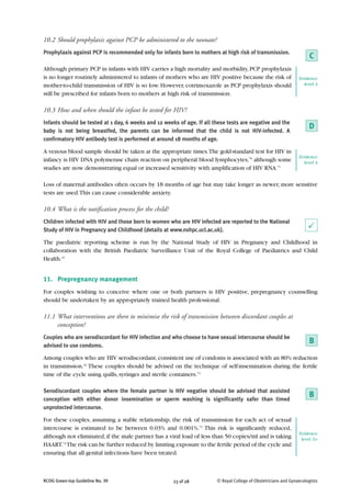 10.2 Should prophylaxis against PCP be administered to the neonate?
Prophylaxis against PCP is recommended only for infants born to mothers at high risk of transmission.
                                                                                                                      C
Although primary PCP in infants with HIV carries a high mortality and morbidity, PCP prophylaxis
is no longer routinely administered to infants of mothers who are HIV positive because the risk of               Evidence
mother-to-child transmission of HIV is so low. However, cotrimoxazole as PCP prophylaxis should                    level 4

still be prescribed for infants born to mothers at high risk of transmission.

10.3 How and when should the infant be tested for HIV?
Infants should be tested at 1 day, 6 weeks and 12 weeks of age. If all these tests are negative and the
baby is not being breastfed, the parents can be informed that the child is not HIV-infected. A
                                                                                                                      D
confirmatory HIV antibody test is performed at around 18 months of age.

A venous blood sample should be taken at the appropriate times.The gold-standard test for HIV in
                                                                                                                 Evidence
infancy is HIV DNA polymerase chain reaction on peripheral blood lymphocytes,70 although some                      level 4
studies are now demonstrating equal or increased sensitivity with amplification of HIV RNA.71

Loss of maternal antibodies often occurs by 18 months of age but may take longer as newer, more sensitive
tests are used. This can cause considerable anxiety.

10.4 What is the notification process for the child?
Children infected with HIV and those born to women who are HIV infected are reported to the National
Study of HIV in Pregnancy and Childhood (details at www.nshpc.ucl.ac.uk).                                             P
The paediatric reporting scheme is run by the National Study of HIV in Pregnancy and Childhood in
collaboration with the British Paediatric Surveillance Unit of the Royal College of Paediatrics and Child
Health.15


11. Prepregnancy management
For couples wishing to conceive where one or both partners is HIV positive, prepregnancy counselling
should be undertaken by an appropriately trained health professional.

11.1 What interventions are there to minimise the risk of transmission between discordant couples at
     conception?
Couples who are serodiscordant for HIV infection and who choose to have sexual intercourse should be
advised to use condoms.
                                                                                                                      B
Among couples who are HIV serodiscordant, consistent use of condoms is associated with an 80% reduction
in transmission.22 These couples should be advised on the technique of self-insemination during the fertile
time of the cycle using quills, syringes and sterile containers.72

Serodiscordant couples where the female partner is HIV negative should be advised that assisted
conception with either donor insemination or sperm washing is significantly safer than timed
                                                                                                                      B
unprotected intercourse.

For these couples, assuming a stable relationship, the risk of transmission for each act of sexual
intercourse is estimated to be between 0.03% and 0.001%.73 This risk is significantly reduced,
                                                                                                                 Evidence
although not eliminated, if the male partner has a viral load of less than 50 copies/ml and is taking             level 2+
HAART.74 The risk can be further reduced by limiting exposure to the fertile period of the cycle and
ensuring that all genital infections have been treated.



RCOG Green-top Guideline No. 39                        23 of 28         © Royal College of Obstetricians and Gynaecologists
 