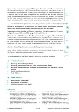 Sperm washing is a procedure during which live sperm that do not carry HIV are separated from
HIV-infected seminal plasma and nongerminal cells by centrifugation before being used in an
insemination or in vitro fertilisation (IVF) procedure.74 The efficacy of the wash is then verified with
                                                                                                                                    Evidence
a post-wash HIV RNA assay before the sperm are used in treatment.76 The treatment is relatively                                    level 2++
simple and is significantly safer than timed unprotected intercourse, with no case of seroconversion
in either female partner or child born in over 3000 cycles of sperm washing combined with intra-
uterine insemination, IVF or intracytoplasmic sperm injection reported in the literature to date.72,77

11.2 How should the health of the mother who is HIV positive and her fetus be optimised periconceptually?
Couples are recommended to delay conception until plasma viraemia is suppressed, prophylaxis
against PCP is no longer required and any opportunistic infections have been treated.
                                                                                                                                         D
Folate supplementation should be administered in accordance with national guidelines. For women
taking cotrimoxazole, higher dose folate (5 mg) should be administered.
                                                                                                                                         D
Maternal health and HAART regimen should be optimised before conception. Folic acid should be
commenced in accordance with national guidelines for the general population. For women taking
                                                                                                                                    Evidence
cotrimoxazole for prophylaxis against PCP, a higher dose of folic acid is recommended because of                                      level 4
the folate antagonist effect of cotrimoxazole. Ideally, couples should delay conception until PCP
prophylaxis is no longer required and the HAART regimen is effectively suppressing viraemia.

All women who are HIV positive are recommended to have yearly cervical cytology.                                                         B
Yearly cervical cytology screening is recommended for all women with HIV, because of the                                            Evidence
association of HIV, immunosuppression and cervical neoplasia.78                                                                    level 2++


                                                                                                                                    Evidence
The same indications for referral to colposcopy apply as for the general population.                                                  level 4


12. Auditable standards
●       Percentage of women having an HIV test.
●       Percentage of women with a birth plan in their notes at the time of delivery.
●       Percentage of babies having their first dose of anti-retroviral medication given within 4 hours of
        delivery.
●       Mother-to-child transmission rate.
●       Mode of delivery.


13. Further research
●       Preterm delivery, HIV and HAART.
●       Pre-eclampsia, HIV and HAART.
●       Gestational diabetes, HIV and HAART.



References
1.   Health Protection Agency; UK National Screening Committee.               Europe: results from 13 perinatal studies. J Acquir Immune
     Infectious Diseases in Pregnancy Screening Programme                     Defic Syndr Hum Retrovirol 1995;8:506–10.
     2007/08 Annual Report and 2005–2007 Surveillance Data.              4.   Kourtis AP, Lee FK, Abrams EJ, Jamieson DJ, Bulterys M. Mother-
     London: HPA; 2009 [www.hpa.org.uk/web/HPAwebFile/HPA                     to-child transmission of HIV-1: timing and implications for
     web_C/1214464646883].                                                    prevention. Lancet Infect Dis 2006;6:726–32.
2.   Health Protection Agency. HIV in the United Kingdom: 2009           5.   Warszawski J,Tubiana R, Le Chenadec J. Mother-to-child HIV
     Report. London: HPA; 2009 [www.hpa.org.uk/web/HPAweb&                    transmission despite antiretroviral therapy in the ANRS French
     HPAwebStandard/HPAweb_C/1227515299695].                                  Perinatal Cohort. AIDS 2008;22:289–99.
3.   Working Group on Mother-To-Child Transmission of HIV. Rates         6.   Townsend CL, Cortina-Borja M, Peckham CS, De Ruiter A, Lyall
     of mother-to-child transmission of HIV-1 in Africa, America, and         H,Tookey PA. Low rates of mother-to-child transmission of HIV



RCOG Green-top Guideline No. 39                                    24 of 28              © Royal College of Obstetricians and Gynaecologists
 