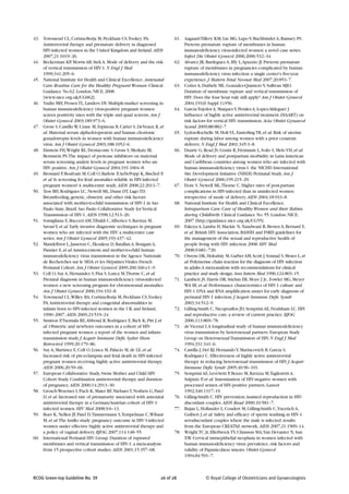 43. Townsend CL, Cortina-Borja M, Peckham CS,Tookey PA.                  61. Aagaard-Tillery KM, Lin MG, Lupo V, Buchbinder A, Ramsey PS.
    Antiretroviral therapy and premature delivery in diagnosed               Preterm premature rupture of membranes in human
    HIV-infected women in the United Kingdom and Ireland. AIDS               immunodeficiency virus-infected women: a novel case series.
    2007;21:1019–26.                                                         Infect Dis Obstet Gynecol 2006;2006:532–34.
44. Beckerman KP, Morris AB, Stek A. Mode of delivery and the risk       62. Alvarez JR, Bardeguez A, Iffy L, Apuzzio JJ. Preterm premature
    of vertical transmission of HIV-1. N Engl J Med                          rupture of membranes in pregnancies complicated by human
    1999;341:205–6.                                                          immunodeficiency virus infection: a single center's five-year
45. National Institute for Health and Clinical Excellence. Antenatal         experience. J Matern Fetal Neonat Med 2007;20:853–7.
    Care: Routine Care for the Healthy Pregnant Woman. Clinical          63. Cotter A, Duthely ML, Gonzalez-Quintero V, Sullivan MJO.
    Guidance No.62. London: NICE; 2008                                       Duration of membrane rupture and vertical transmission of
    [www.nice.org.uk/CG062].                                                 HIV: Does the four hour rule still apply? Am J Obstet Gynecol
46. Yudin MH, Prosen TL, Landers DV. Multiple-marker screening in            2004;191(6 Suppl 1):S56.
    human immunodeficiency virus-positive pregnant women:                64. Garcia-Tejedor A, Maiques V, Perales A, Lopez-Aldeguer J.
    screen positivity rates with the triple and quad screens. Am J           Influence of highly active antiretroviral treatment (HAART) on
    Obstet Gynecol 2003;189:973–6.                                           risk factors for vertical HIV transmission. Acta Obstet Gynaecol
47. Gross S, Castillo W, Crane M, Espinosa B, Carter S, DeVeaux R, et        Scand 2009;88:882–7.
    al. Maternal serum alpha-fetoprotein and human chorionic             65. Lydon-Rochelle M, Holt VL, Easterling TR, et al. Risk of uterine
    gonadotropin levels in women with human immunodeficiency                 rupture during labor among women with a prior cesarean
    virus. Am J Obstet Gynecol 2003;188:1052–6.                              delivery. N Engl J Med 2001;345:3–8.
48. Einstein FH, Wright RL,Trentacoste S, Gross S, Merkatz IR,           66. Duarte G, Read JS, Gonin R, Freimanis L, Ivalo S, Melo VH, et al.
    Bernstein PS.The impact of protease inhibitors on maternal               Mode of delivery and postpartum morbidity in Latin American
    serum screening analyte levels in pregnant women who are                 and Caribbean countries among women who are infected with
    HIV positive. Am J Obstet Gynecol 2004;191:1004–8.                       human immunodeficiency virus-1: the NICHD International
49. Brossard P, Boulvain M, Coll O, Barlow P, Aebi-Popp K, Bischof P,        Site Development Initiative (NISDI) Perinatal Study. Am J
    et al. Is screening for fetal anomalies reliable in HIV-infected         Obstet Gynecol 2006;195:215–29.
    pregnant women? A multicentre study. AIDS 2008;22:2013–7.            67. Fiore S, Newell ML,Thorne C. Higher rates of post-partum
50. Tess BH, Rodrigues LC, Newell ML, Dunn DT, Lago TD.                      complications in HIV-infected than in uninfected women
    Breastfeeding, genetic, obstetric and other risk factors                 irrespective of mode of delivery. AIDS 2004;18:933–8.
    associated with mother-to-child transmission of HIV-1 in Sao         68. National Institute for Health and Clinical Excellence.
    Paulo State, Brazil. Sao Paulo Collaborative Study for Vertical          Intrapartum Care: Care of Healthy Women and their Babies
    Transmission of HIV-1. AIDS 1998;12:513–20.                              during Childbirth. Clinical Guidance No. 55. London: NICE;
51. Somigliana E, Bucceri AM,Tibaldi C, Alberico S, Ravizza M,               2007 [http://guidance.nice.org.uk/CG55].
    Savasi V, et al. Early invasive diagnostic techniques in pregnant    69. Fakoya A, Lamba H, Mackie N, Nandwani R, Brown A, Bernard E,
    women who are infected with the HIV: a multicenter case                  et al. British HIV Association, BASHH and FSRH guidelines for
    series. Am J Obstet Gynecol 2005;193:437–42.                             the management of the sexual and reproductive health of
52. Mandelbrot L, Jasseron C, Ekoukou D, Batallan A, Bongain A,              people living with HIV infection 2008. HIV Med
    Pannier E, et al. Amniocentesis and mother-to-child human                2008;9:681–720.
    immunodeficiency virus transmission in the Agence Nationale          70. Owens DK, Holodniy M, Garber AM, Scott J, Sonnad S, Moses L, et
    de Recherches sur le SIDA et les Hépatites Virales French                al. Polymerase chain reaction for the diagnosis of HIV infection
    Perinatal Cohort. Am J Obstet Gynecol 2009;200:160.e1–9.                 in adults.A meta-analysis with recommendations for clinical
53. Coll O, Suy A, Hernandez S, Pisa S, Lonca M,Thorne C, et al.             practice and study design. Ann Intern Med 1996;124:803–15.
    Prenatal diagnosis in human immunodeficiency virus-infected          71. Lambert JS, Harris DR, Stiehm ER, Moye J Jr., Fowler MG, Meyer
    women: a new screening program for chromosomal anomalies.                WA III, et al. Performance characteristics of HIV-1 culture and
    Am J Obstet Gynecol 2006;194:192–8.                                      HIV-1 DNA and RNA amplification assays for early diagnosis of
54. Townsend CL, Willey BA, Cortina-Borja M, Peckham CS,Tookey               perinatal HIV-1 infection. J Acquir Immune Defic Syndr
    PA. Antiretroviral therapy and congenital abnormalities in               2003;34:512–9.
    infants born to HIV-infected women in the UK and Ireland,            72. Gilling-Smith C, Nicopoullos JD, Semprini AE, Frodsham LC. HIV
    1990–2007. AIDS 2009;23:519–24.                                          and reproductive care: a review of current practice. BJOG
55. Stratton P,Tuomala RE, Abboud R, Rodriguez E, Rich K, Pitt J, et         2006;113:869–78.
    al. Obstetric and newborn outcomes in a cohort of HIV-               73. de Vicenzi I. A longitudinal study of human immunodeficiency
    infected pregnant women: a report of the women and infants               virus transmission by heterosexual partners. European Study
    transmission study. J Acquir Immune Defic Sydnr Hum                      Group on Heterosexual Transmission of HIV. N Engl J Med
    Retrovirol 1999;20:179–86.                                               1994;331:341–6.
56. Suy A, Martinez E, Coll O, Lonca M, Palacio M, de LE, et al.         74. Castilla J, Del RJ, Hernando V, Marincovich B, Garcia S,
    Increased risk of pre-eclampsia and fetal death in HIV-infected          Rodriguez C. Effectiveness of highly active antiretroviral
    pregnant women receiving highly active antiretroviral therapy.           therapy in reducing heterosexual transmission of HIV. J Acquir
    AIDS 2006;20:59–66.                                                      Immune Defic Syndr 2005;40:96–101.
57. European Collaborative Study, Swiss Mother and Child HIV             75. Semprini AE, Levi-Setti P, Bozzo M, Ravizza M,Taglioretti A,
    Cohort Study. Combination antiretroviral therapy and duration            Sulpizio P, et al. Insemination of HIV-negative women with
    of pregnancy. AIDS 2000;14:2913–30.                                      processed semen of HIV-positive partners. Lancet
58. Grosch-Woerner I, Puch K, Maier RF, Niehues T, Notheis G, Patel          1992;340:1317–19.
    D, et al. Increased rate of prematurity associated with antenatal    76. Gilling-Smith C. HIV prevention. Assisted reproduction in HIV-
    antiretroviral therapy in a German/Austrian cohort of HIV-1-             discordant couples. AIDS Read 2000;10:581–7.
    infected women. HIV Med 2008;9:6–13.                                 77. Bujan L, Hollander L, Coudert M, Gilling-Smith C, Vucetich A,
59. Boer K, Nellen JF, Patel D,Timmermans S,Tempelman C, Wibaut              Guibert J, et al. Safety and efficacy of sperm washing in HIV-1-
    M, et al.The AmRo study: pregnancy outcome in HIV-1-infected             serodiscordant couples where the male is infected: results
    women under effective highly active antiretroviral therapy and           from the European CREAThE network. AIDS 2007;21:1909–14.
    a policy of vaginal delivery. BJOG 2007;114:148–55.                  78. Wright TC Jr, Ellerbrock TV, Chiasson MA, Van Devanter N, Sun
60. International Perinatal HIV Group. Duration of ruptured                  XW. Cervical intraepithelial neoplasia in women infected with
    membranes and vertical transmission of HIV-1: a meta-analysis            human immunodeficiency virus: prevalence, risk factors and
    from 15 prospective cohort studies. AIDS 2001;15:357–68.                 validity of Papanicolaou smears. Obstet Gynecol
                                                                             1994;84:591–7.



RCOG Green-top Guideline No. 39                                    26 of 28              © Royal College of Obstetricians and Gynaecologists
 