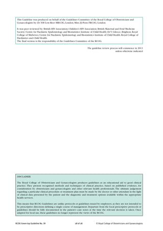 This Guideline was produced on behalf of the Guidelines Committee of the Royal College of Obstetricians and
 Gynaecologists by: Dr NM Low-Beer MRCOG, London; Miss ZJ Penn FRCOG, London.

 It was peer reviewed by: British HIV Association; Children’s HIV Association; British Maternal and Fetal Medicine
 Society; Centre for Paediatric Epidemiology and Biostatistics Institute of Child Health; Dr Y Gileece, Brighton; Royal
 College of Midwives; Centre for Paediatric Epidemiology and Biostatistics Institute of Child Health; Royal College of
 Paediatrics and Child Health.
 The final version is the responsibility of the Guidelines Committee of the RCOG.

                                                                     The guideline review process will commence in 2013
                                                                                               unless otherwise indicated




 DISCLAIMER

 The Royal College of Obstetricians and Gynaecologists produces guidelines as an educational aid to good clinical
 practice. They present recognised methods and techniques of clinical practice, based on published evidence, for
 consideration by obstetricians and gynaecologists and other relevant health professionals. The ultimate judgement
 regarding a particular clinical procedure or treatment plan must be made by the doctor or other attendant in the light
 of clinical data presented by the patient and the diagnostic and treatment options available within the appropriate
 health services.

 This means that RCOG Guidelines are unlike protocols or guidelines issued by employers, as they are not intended to
 be prescriptive directions defining a single course of management. Departure from the local prescriptive protocols or
 guidelines should be fully documented in the patient’s case notes at the time the relevant decision is taken. Once
 adapted for local use, these guidelines no longer represent the views of the RCOG.



RCOG Green-top Guideline No. 39                          28 of 28             © Royal College of Obstetricians and Gynaecologists
 