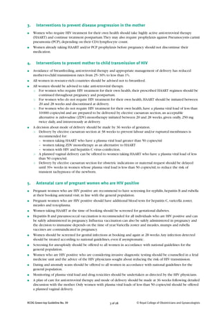 3.     Interventions to prevent disease progression in the mother
●    Women who require HIV treatment for their own health should take highly active anti-retroviral therapy
     (HAART) and continue treatment postpartum. They may also require prophylaxis against Pneumocystis carinii
     pneumonia (PCP), depending on their CD4 lymphocyte count.
●    Women already taking HAART and/or PCP prophylaxis before pregnancy should not discontinue their
     medication.


4.     Interventions to prevent mother to child transmission of HIV
●    Avoidance of breastfeeding, anti-retroviral therapy and appropriate management of delivery has reduced
     mother-to-child transmission rates from 25–30% to less than 1%.
●    All women in resource-rich countries should be advised not to breastfeed.
●    All women should be advised to take anti-retroviral therapy.
     ❍   For women who require HIV treatment for their own health, their prescribed HAART regimen should be
         continued throughout pregnancy and postpartum.
     ❍   For women who do not require HIV treatment for their own health, HAART should be initiated between
         20 and 28 weeks and discontinued at delivery.
     ❍   For women who do not require HIV treatment for their own health, have a plasma viral load of less than
         10 000 copies/ml and are prepared to be delivered by elective caesarean section, an acceptable
         alternative is zidovudine (ZDV) monotherapy initiated between 20 and 28 weeks, given orally, 250 mg
         twice daily, and intravenously at delivery.
●    A decision about mode of delivery should be made by 36 weeks of gestation.
     ❍   Delivery by elective caesarean section at 38 weeks to prevent labour and/or ruptured membranes is
         recommended for:
         – women taking HAART who have a plasma viral load greater than 50 copies/ml
         – women taking ZDV monotherapy as an alternative to HAART
         – women with HIV and hepatitis C virus coinfection.
     ❍   A planned vaginal delivery can be offered to women taking HAART who have a plasma viral load of less
         than 50 copies/ml.
     ❍   Delivery by elective caesarean section for obstetric indications or maternal request should be delayed
         until 39+ weeks in women whose plasma viral load is less than 50 copies/ml, to reduce the risk of
         transient tachypnoea of the newborn.


5.     Antenatal care of pregnant women who are HIV positive
●    Pregnant women who are HIV positive are recommend to have screening for syphilis, hepatitis B and rubella
     at their booking antenatal visit, in line with the general population.
●    Pregnant women who are HIV positive should have additional blood tests for hepatitis C, varicella zoster,
     measles and toxoplasma.
●    Women taking HAART at the time of booking should be screened for gestational diabetes.
●    Hepatitis B and pneumococcal vaccination is recommended for all individuals who are HIV positive and can
     be safely administered in pregnancy. Influenza vaccination can also be safely administered in pregnancy and
     the decision to immunise depends on the time of year. Varicella zoster and measles, mumps and rubella
     vaccines are contraindicated in pregnancy.
●    Women should be screened for genital infections at booking and again at 28 weeks. Any infection detected
     should be treated according to national guidelines, even if asymptomatic.
●    Screening for aneuploidy should be offered to all women in accordance with national guidelines for the
     general population.
●    Women who are HIV positive who are considering invasive diagnostic testing should be counselled in a fetal
     medicine unit and the advice of the HIV physicians sought about reducing the risk of HIV transmission.
●    Dating and anomaly scans should be offered to all women in accordance with national guidelines for the
     general population.
●    Monitoring of plasma viral load and drug toxicities should be undertaken as directed by the HIV physicians.
●    A plan of care for anti-retroviral therapy and mode of delivery should be made at 36 weeks following detailed
     discussion with the mother. Only women with plasma viral loads of less than 50 copies/ml should be offered
     a planned vaginal delivery.


RCOG Green-top Guideline No. 39                        3 of 28          © Royal College of Obstetricians and Gynaecologists
 