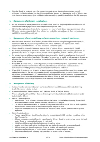 ●    This plan should be reviewed when the woman presents in labour, after confirming that any recently
     performed viral load results are less than 50 copies/ml. In the absence of a documented mode of delivery plan
     or, in the event of uncertainty about viral load results, urgent advice should be sought from the HIV physicians.


6.     Management of antenatal complications
●    For any woman who is HIV positive who becomes acutely unwell in pregnancy, close liaison between the
     obstetricians and HIV physicians is mandatory to avoid diagnostic error.
●    HIV-related complications should also be considered as a cause of acute illness in pregnant women whose
     HIV status is unknown, particularly those who are not booked for antenatal care. In these circumstances, a
     rapid HIV test should be considered.


7.     Management of preterm delivery and preterm prelabour rupture of membranes
●    All women with threatened or established preterm labour and those with preterm prelabour rupture of
     membranes (PPROM) should have a genital infection screen preformed and any infections, even if
     asymptomatic should be treated. The usual indications for steroids apply.
●    Women should be counselled about the increased risk of preterm delivery associated with HAART.
●    For women presenting with threatened preterm labour, multidisciplinary team advice (HIV physicians and
     paediatricians) should be sought so that, if preterm labour supervenes, there is a detailed plan of care.
●    For women in preterm labour, urgent multidisciplinary team advice should be sought about the choice of
     anti-retroviral therapy. Infants born below 32 weeks of gestation may be unable to tolerate oral medication, so
     administering anti-retroviral therapy to the mother just before and during delivery will provide prophylaxis
     to the neonate.
●    Where PPROM occurs after 34 weeks of gestation, delivery should be expedited. Augmentation may be
     considered if the viral load is less than 50 copies/ml and there are no obstetric contraindications.
     Consideration should be given to starting broad-spectrum intravenous antibiotics.
●    Where PPROM occurs before 34 weeks of gestation, oral erythromycin should be started in accordance with
     national guidelines for the general population. Consideration should be given to starting broad-spectrum
     intravenous antibiotics. Evidence of chorioamnionitis and fetal distress are indications for prompt delivery. In
     other cases, the decision as to whether to expedite delivery should be made after multidisciplinary team
     consultation. Expert advice from outside the host institution may be helpful.


8.     Management of delivery
●    A plan of care for anti-retroviral therapy and mode of delivery should be made at 36 weeks, following
     detailed discussion with the mother.
●    A maternal sample for plasma viral load and CD4 count should be taken at delivery.
●    Women taking HAART should have their medications prescribed and administered before delivery and, if
     indicated, after delivery.
●    Elective caesarean section:
     ❍   If intravenous ZDV is indicated, the infusion should be started 4 hours before beginning the caesarean
         section and should continue until the umbilical cord has been clamped.
     ❍   The surgical field should be kept as haemostatic as possible and care should be taken to avoid rupturing
         the membranes until the head is delivered through the surgical incision.
     ❍   Peripartum antibiotics should be administered in accordance with national guidelines for the general
         population.
●    Planned vaginal delivery:
     ❍   Planned vaginal delivery should only be offered to women taking HAART who have a viral load of less
         than 50 copies/ml.
     ❍   When a woman presents in labour, her plan of care for delivery should be reviewed and recent viral load
         results should be confirmed as less than 50 copies/ml.
     ❍   HAART should be prescribed and administered throughout labour.
     ❍   Invasive procedures such as fetal blood sampling and fetal scalp electrodes are contraindicated.
     ❍   If labour progress is normal, amniotomy should be avoided unless delivery is imminent.
     ❍   Amniotomy and possible use of oxytocin may considered for augmentation of labour.
     ❍   If instrumental delivery is indicated, low-cavity forceps are preferable to ventouse.


RCOG Green-top Guideline No. 39                         4 of 28            © Royal College of Obstetricians and Gynaecologists
 
