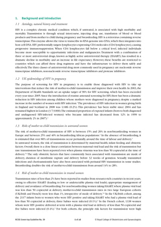 1.    Background and introduction
1.1 Aetiology, natural history and treatment
HIV is a complex chronic medical condition which, if untreated, is associated with high morbidity and
mortality. Transmission is through sexual intercourse, injecting drug use, transfusion of blood or blood
products and from mother to child during pregnancy and breastfeeding. HIV is a retrovirus containing reverse
transcriptase.This enzyme allows the virus to transcribe its RNA genome into DNA, which then integrates into
host cell DNA. HIV preferentially targets lymphocytes expressing CD4 molecules (CD4 lymphocytes), causing
progressive immunosuppression. When CD4 lymphocytes fall below a critical level, infected individuals
become more susceptible to opportunistic infections and malignancies. Treatment with a combination of
three or more anti-retroviral drugs, known as highly active anti-retroviral therapy (HAART), has resulted in a
dramatic decline in morbidity and an increase in life expectancy. However, these benefits are restricted to
countries which can afford these drug regimens and have the infrastructure to deliver them safely and
effectively.The three classes of anti-retroviral drug most commonly used in pregnancy are nucleoside reverse
transcriptase inhibitors, non-nucleoside reverse transcriptase inhibitors and protease inhibitors.

1.2 UK epidemiology of HIV in pregnancy
The purpose of screening for HIV in pregnancy is to enable those diagnosed with HIV to take up
interventions that reduce the risk of mother-to-child transmission and improve their own health. In 2003, the
Department of Health Standards set an uptake target of 90% for HIV screening, which has been exceeded
every year since 2005. Since the introduction of routine antenatal screening for HIV, there has been a dramatic
reduction in HIV infection among children whose mothers were diagnosed in pregnancy, despite a marked
increase in the number of women with HIV infection.1 The prevalence of HIV infection in women giving birth
in England and Scotland in 2008 was 1/486 (0.2%). This prevalence has been stable since 2004 and has
remained highest in London (3.7/1000).The estimated proportion of exposed infants (born to both diagnosed
and undiagnosed HIV-infected women) who became infected has decreased from 12% in 1999 to
approximately 2% in 2007).2

1.3 Risks of mother-to-child transmission in untreated women
The risk of mother-to-child transmission of HIV is between 15% and 20% in non-breastfeeding women in
Europe and between 25% and 40% in breastfeeding African populations.3 In the absence of breastfeeding, it
is estimated that over 80% of transmissions occur perinatally, around the time of labour and delivery.4
In untreated women, the risk of transmission is determined by maternal health, infant feeding and obstetric
factors. Overall, there is a close linear correlation between maternal viral load and the risk of transmission but
rare transmissions have been reported even when plasma viraemia was less than 50 copies/ml at the time of
delivery.5,6 The only obstetric factors that have consistently been associated with transmission are mode of
delivery, duration of membrane rupture and delivery before 32 weeks of gestation. Sexually transmitted
infections and chorioamnionitis have also been associated with perinatal HIV transmission in some studies.
Breastfeeding doubles the risk of mother-to-child transmission from around 14% to 28%.

1.4 Risk of mother-to-child transmission in treated women
Transmission rates of less than 2% have been reported in studies from resource-rich countries in recent years,
owing to effective HAART (leading to low or undetectable plasma viral loads), appropriate management of
delivery and avoidance of breastfeeding. For non-breastfeeding women taking HAART, where plasma viral load
was less than 50 copies/ml at delivery, mother-to-child transmission rates in two large European cohorts
(UK/Irish and French) were less than 1%, irrespective of mode of delivery.5,6 In the UK/Irish cohort, among
the 2117 infants born to women who were HIV positive and taking HAART who had a plasma viral load of
less than 50 copies/ml at delivery, three babies were infected (0.1%).6 In the French cohort, 1338 women
whom were HIV positive delivered at term with a plasma viral load at delivery of less than 50 copies/ml and
five babies were infected (0.4%).5 For both cohorts, the principle risk factors for transmission were high


RCOG Green-top Guideline No. 39                      6 of 28            © Royal College of Obstetricians and Gynaecologists
 