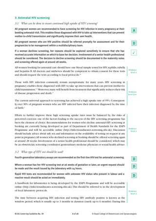 3. Antenatal HIV screening
3.1 What can be done to ensure continued high uptake of HIV screening?
All pregnant women are recommended to have screening for HIV infection in every pregnancy at their
booking antenatal visit. This enables those diagnosed with HIV to take up interventions that can prevent
                                                                                                                       A
mother-to-child transmission and significantly improve their own health.

All pregnant women who are HIV positive should be referred promptly for assessment and for their
pregnancies to be management within a multidisciplinary team.
                                                                                                                       D
If a woman declines screening, her reasons should be explored sensitively to ensure that she has
received accurate information on which to base her decision. Involvement of a senior health professional               P
should be considered. The decision to decline screening should be documented in the maternity notes
and screening offered again at around 28 weeks.

All women booking for antenatal care should have one blood sample tested for HIV, syphilis, rubella
                                                                                                                  Evidence
and hepatitis B. All doctors and midwives should be competent to obtain consent for these tests                     level 4
and should request the tests according to local protocols.16

Those with HIV infection commonly remain asymptomatic for many years. HIV screening in
pregnancy enables those diagnosed with HIV to take up interventions that can prevent mother-to-
child transmission.5,6 Moreover, many will benefit from treatment that significantly reduces their risk
                                                                                                                   Evidence
of disease progression and death.17                                                                               level 2++

The current universal approach to screening has achieved a high uptake rate of 95%. Consequent-
ly, over 90% of pregnant women who are HIV infected have their infection diagnosed by the time
of birth.2

Efforts to further improve these high screening uptake rates must be balanced by the risks of
perceived coercion: one of the factors leading to the success of the HIV screening programme has
been the element of choice. Recommendations for women who decline antenatal HIV screening at
booking are currently being developed as part of Department of Health Standards for the IDiPS
                                                                                                                  Evidence
Programme and will be accessible online (http://infectiousdiseases.screening.nhs.uk). Discussion                    level 4
should include advice about safe sex and information on the availability of testing on request at any
point in pregnancy.All women who declined screening at booking should be offered screening again
at around 28 weeks. Involvement of a senior health professional should be considered, which may
be an obstetrician, screening coordinator, genitourinary medicine physician or sexual health adviser.

3.2 What type of HIV test should be used?
Fourth-generation laboratory assays are recommended as the first-line HIV test for antenatal screening.
                                                                                                                       D
Where a woman has her HIV screening test at 26 weeks of gestation or later, an urgent request should
be made and the result issued by the laboratory with 24 hours.
                                                                                                                       D
Rapid HIV tests are recommended for women with unknown HIV status who present in labour and a
reactive result should be acted on immediately.
                                                                                                                       D
A handbook for laboratories is being developed by the IDiPS Programme and will be accessible
online (http://infectiousdiseases.screening.nhs.uk). This should be referred to in the development
of local laboratory protocols.                                                                                    Evidence
                                                                                                                    level 4

The time between acquiring HIV infection and testing HIV antibody positive is known as the
window period, which is usually up to 3 months in duration (rarely up to 6 months). During this



RCOG Green-top Guideline No. 39                       8 of 28            © Royal College of Obstetricians and Gynaecologists
 