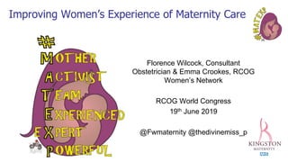 Improving Women’s Experience of Maternity Care
Florence Wilcock, Consultant
Obstetrician & Emma Crookes, RCOG
Women’s Network
RCOG World Congress
19th June 2019
@Fwmaternity @thedivinemiss_p
 