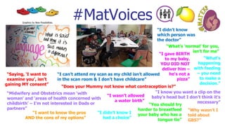 “I gave BIRTH
to my baby.
YOU DID NOT
deliver him –
he's not a
pizza”
“What’s ‘normal’ for you,
isn’t for me”
“Midwifery and Obstetrics mean ‘with
woman’ and ‘areas of health concerned with
childbirth’ – I’m not interested in Dads or
partners”
“Saying, ‘I want to
examine you’, isn’t
gaining MY consent”
“I didn’t know
which person was
the doctor”
“I want to know the pros
AND the cons of my options”
#MatVoices
“I didn’t know I
had a choice”
“What’s
happening
with feeding
– you need
to make a
decision.”
“I can’t attend my scan as my child isn’t allowed
in the scan room & I don’t have childcare”
“I know you want a clip on the
baby’s head but I don’t think it’s
necessary”
“I wasn’t allowed
a water birth”
“Why wasn’t I
told about
GBS?”
“You should try
harder to breastfeed
your baby who has a
tongue tie”
“Does your Mummy not know what contraception is?”
Graphics by New Possibilities.
 