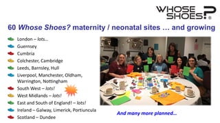 London – lots…
Guernsey
Cumbria
Colchester, Cambridge
Leeds, Barnsley, Hull
Liverpool, Manchester, Oldham,
Warrington, Nottingham
South West – lots!
West Midlands – lots!
East and South of England! – lots!
Ireland – Galway, Limerick, Portiuncula
Scotland – Dundee
And many more planned…
60 Whose Shoes? maternity / neonatal sites … and growing
 