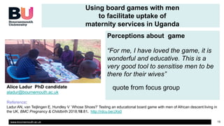 www.bournemouth.ac.uk 15
Using board games with men
to facilitate uptake of
maternity services in Uganda
Perceptions about game
“For me, I have loved the game, it is
wonderful and educative. This is a
very good tool to sensitise men to be
there for their wives”
quote from focus groupAlice Ladur PhD candidate
aladur@bournemouth.ac.uk
Reference:
Ladur AN, van Teijlingen E, Hundley V `Whose Shoes?’ Testing an educational board game with men of African descent living in
the UK, BMC Pregnancy & Childbirth 2018;18:81. http://rdcu.be/JXs0
 
