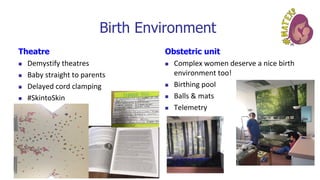 Birth Environment
Theatre
◼ Demystify theatres
◼ Baby straight to parents
◼ Delayed cord clamping
◼ #SkintoSkin
Obstetric unit
◼ Complex women deserve a nice birth
environment too!
◼ Birthing pool
◼ Balls & mats
◼ Telemetry
 