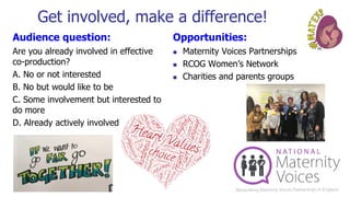 Get involved, make a difference!
Audience question:
Are you already involved in effective
co-production?
A. No or not interested
B. No but would like to be
C. Some involvement but interested to
do more
D. Already actively involved
Opportunities:
◼ Maternity Voices Partnerships
◼ RCOG Women’s Network
◼ Charities and parents groups
 