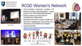RCOG Women’s Network
Twin Animators and The Satrun Sisters
@DoulaGeorgie
◼ 14 lay members, 3 clinicians, 1 trainee, 1 VP
◼ Women’s Voices Involvement Panel – virtual
group of over 500 #ExpertsByExperience
◼ Ensures women are at the heart of
everything the College does
◼ Champions the best in women’s health care
◼ We work in collaboration with clinicians on a
wide range of committees and projects
◼ YouTube channel:
https://www.youtube.com/channel/UCw2Pu
UQH9JY1PWYHlRASjkQ
 