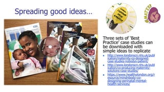 Spreading good ideas…
Three sets of ‘Best
Practice’ case studies can
be downloaded with
simple ideas to replicate
◼ http://www.londonscn.nhs.uk/publ
ication/maternity-co-designed-
case-studies-nobodys-patient/
◼ http://www.londonscn.nhs.uk/publ
ication/co-producing-maternity-
solutions-case-studies/
◼ https://www.healthylondon.org/r
esource/mindnbody-co-
designing-perinatal-mental-
health-services/
 