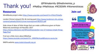 Thank you!
Resources
MindNbody project video https://www.youtube.com/watch?v=rP4Ue7hSwOo
London Clinical network film & training pack http://www.londonscn.nhs.uk/wp-
content/uploads/2014/11/mat-training-brief-062015.pdf
Slide show of ideas of little things that can make a difference given at Picker
Maternity workshops UK Nov/Dec 2017
https://www.slideshare.net/WhoseShoes/picker-nov-17-matexp-simple-things-
fwgp-final
Find out a little more about #MatExp
https://www.youtube.com/watch?v=_NfWPWcHuak&feature=youtu.be
NMPA website www.maternityaudit.org.uk
Join us!
@FWmaternity @thedivinemiss_p
#MatExp #MatVoices #RCOGWN #WomensVoices
 