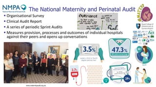 The National Maternity and Perinatal Audit
www.maternityaudit.org.uk.
▪ Organisational Survey
▪ Clinical Audit Report
▪ A series of periodic Sprint Audits
▪ Measures provision, processes and outcomes of individual hospitals
against their peers and opens up conversations
 