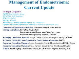 Management of Endometrioma:
Current Update
Dr Sujoy Dasgupta
MBBS (Gold Medalist, Hons)
MS (OBGY- Gold Medalist)
DNB (New Delhi)
MRCOG (London)
Advanced ART Course for Clinicians (NUHS, Singapore)
Diploma, Sexual and Reproductive Medicine (University of South Wales, UK)
Consultant: Reproductive Medicine, Genome Fertility Centre, Kolkata
Visiting Consultant, RSV Hospital, Kolkata
Bhagirathi Neotia Women and Child Care centre
Woodlands Multispeciality Hospital, Kolkata
Managing Committee Member, Bengal Obstetric & Gynaecological Society (BOGS)
Secretary, Subfertility and Reproductive Endocrinology Committee, BOGS
Executive Committee Member, Indian Society for Assisted Reproduction (ISAR)- Bengal
Executive Committee Member, Indian Fertility Society (IFS)- West Bengal Chapter
Winner, Prof Geoffrey Chamberlain Award, RCOG World Congress, London, 2019
 