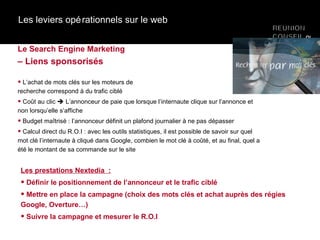 Les leviers opérationnels sur le web Le Search Engine Marketing  – Liens sponsorisés L’achat de mots clés sur les moteurs de  recherche correspond à du trafic ciblé  Coût au clic    L’annonceur de paie que lorsque l’internaute clique sur l’annonce et non lorsqu’elle s’affiche Budget maîtrisé : l’annonceur définit un plafond journalier à ne pas dépasser Calcul direct du R.O.I : avec les outils statistiques, il est possible de savoir sur quel mot clé l’internaute à cliqué dans Google, combien le mot clé à coûté, et au final, quel a été le montant de sa commande sur le site Les prestations Nextedia  : Définir le positionnement de l’annonceur et le trafic ciblé Mettre en place la campagne (choix des mots clés et achat auprès des régies  Google, Overture…) Suivre la campagne et mesurer le R.O.I 
