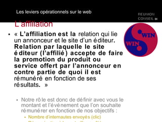 L’affiliation «  L’affiliation   est la  relation qui lie un annonceur et le site d’un éditeur . Relation par laquelle le site éditeur (l’affilié) accepte de faire la promotion du produit ou service offert par l’annonceur en contre partie de quoi il est  rémunéré en fonction de ses résultats .  » Notre rôle est donc de définir avec vous le montant et l’événement que l’on souhaite rémunérer en fonction de nos objectifs : Nombre d’internautes envoyés (clic) Rémunération à la vente (fixe ou %) Lead (formulaire) Souscription à un service … Les leviers opérationnels sur le web 