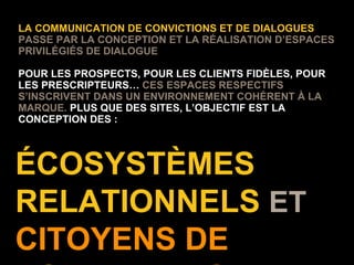 ÉCOSYSTÈMES RELATIONNELS  ET  CITOYENS DE VOTRE MARQUE LA COMMUNICATION DE CONVICTIONS ET DE DIALOGUES  PASSE PAR LA CONCEPTION ET LA RÉALISATION D’ESPACES PRIVILÉGIÉS DE DIALOGUE POUR LES PROSPECTS, POUR LES CLIENTS FIDÈLES, POUR LES PRESCRIPTEURS…  CES ESPACES RESPECTIFS S’INSCRIVENT DANS UN ENVIRONNEMENT COHÉRENT À LA MARQUE.  PLUS QUE DES SITES, L’OBJECTIF EST LA CONCEPTION DES : 
