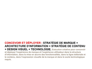 CONCEVOIR ET DÉPLOYER :  STRATÉGIE DE MARQUE + ARCHITECTURE D’INFORMATION + STRATÉGIE DE CONTENU + DESIGN VISUEL + TECHNOLOGIE.  Exécution créative pour concevoir et déployer l’expérience de marque et l’expérience utilisateur dans la structure d’information, dans la mise en œuvre des fonctionnalités, dans la ligne éditoriale et le contenu, dans l’expression visuelle de la marque et dans le socle technologique requis. 