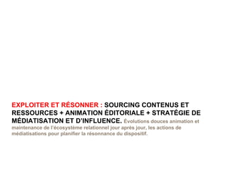 EXPLOITER ET RÉSONNER :  SOURCING CONTENUS ET RESSOURCES + ANIMATION ÉDITORIALE + STRATÉGIE DE MÉDIATISATION ET D’INFLUENCE.  Évolutions douces animation et maintenance de l’écosystème relationnel jour après jour, les actions de médiatisations pour planifier la résonnance du dispositif. 