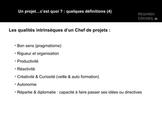 Les qualités intrinsèques d’un Chef de projets : Un projet…c’est quoi ? : quelques définitions (4) Bon sens (pragmatisme) Rigueur et organisation Productivité Réactivité Créativité & Curiosité (veille & auto formation) Autonomie Répartie & diplomatie : capacité à faire passer ses idées ou directives 