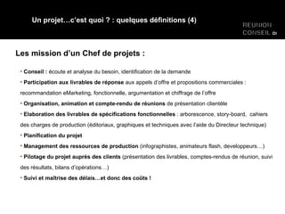 Les mission d’un Chef de projets : Un projet…c’est quoi ? : quelques définitions (4) Conseil :  écoute et analyse du besoin, identification de la demande Participation aux livrables de réponse  aux appels d’offre et propositions commerciales : recommandation eMarketing, fonctionnelle, argumentation et chiffrage de l’offre Organisation, animation et compte-rendu de réunions  de présentation clientèle Elaboration des livrables de spécifications fonctionnelles  : arborescence, story-board,  cahiers des charges de production (éditoriaux, graphiques et techniques avec l’aide du Directeur technique) Planification du projet Management des ressources de production  (infographistes, animateurs flash, developpeurs…) Pilotage du projet auprès des clients  (présentation des livrables, comptes-rendus de réunion, suivi des résultats, bilans d’opérations…) Suivi et maîtrise des délais…et donc des coûts ! 