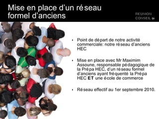 Mise en place d’un réseau formel d’anciens Point de départ de notre activité commerciale: notre réseau d’anciens HEC Mise en place avec Mr Maximim Assoune, responsable pédagogique de la Prépa HEC, d’un réseau formel d’anciens ayant fréquenté la Prépa HEC  ET  une école de commerce Réseau effectif au 1er septembre 2010. 